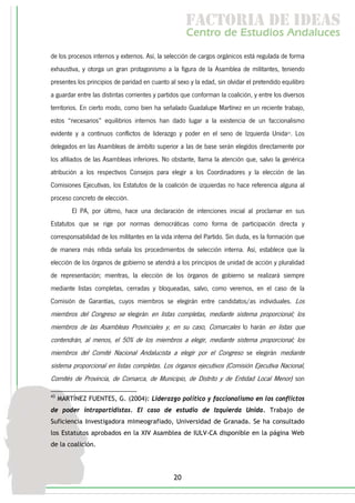 f c o i d ie s
                                                      a t ra e d a
                                                     C nr d Etdo A d lcs
                                                      e t e s is n a e
                                                         o   u       u
de los procesos internos y externos. Así, la selección de cargos orgánicos está regulada de forma
exhaustiva, y otorga un gran protagonismo a la figura de la Asamblea de militantes, teniendo
presentes los principios de paridad en cuanto al sexo y la edad, sin olvidar el pretendido equilibro
a guardar entre las distintas corrientes y partidos que conforman la coalición, y entre los diversos
territorios. En cierto modo, como bien ha señalado Guadalupe Martínez en un reciente trabajo,
estos “necesarios” equilibrios internos han dado lugar a la existencia de un faccionalismo
evidente y a continuos conflictos de liderazgo y poder en el seno de Izquierda Unida43. Los
delegados en las Asambleas de ámbito superior a las de base serán elegidos directamente por
los afiliados de las Asambleas inferiores. No obstante, llama la atención que, salvo la genérica
atribución a los respectivos Consejos para elegir a los Coordinadores y la elección de las
Comisiones Ejecutivas, los Estatutos de la coalición de izquierdas no hace referencia alguna al
proceso concreto de elección.
         El PA, por último, hace una declaración de intenciones inicial al proclamar en sus
Estatutos que se rige por normas democráticas como forma de participación directa y
corresponsabilidad de los militantes en la vida interna del Partido. Sin duda, es la formación que
de manera más nítida señala los procedimientos de selección interna. Así, establece que la
elección de los órganos de gobierno se atendrá a los principios de unidad de acción y pluralidad
de representación; mientras, la elección de los órganos de gobierno se realizará siempre
mediante listas completas, cerradas y bloqueadas, salvo, como veremos, en el caso de la
Comisión de Garantías, cuyos miembros se elegirán entre candidatos/as individuales. Los
miembros del Congreso se elegirán en listas completas, mediante sistema proporcional; los
miembros de las Asambleas Provinciales y, en su caso, Comarcales lo harán en listas que
contendrán, al menos, el 50% de los miembros a elegir, mediante sistema proporcional; los
miembros del Comité Nacional Andalucista a elegir por el Congreso se elegirán mediante
sistema proporcional en listas completas. Los órganos ejecutivos (Comisión Ejecutiva Nacional,
Comités de Provincia, de Comarca, de Municipio, de Distrito y de Entidad Local Menor) son

43
     MARTÍNEZ FUENTES, G. (2004): Liderazgo político y faccionalismo en los conflictos
de poder intrapartidistas. El caso de estudio de Izquierda Unida. Trabajo de
Suficiencia Investigadora mimeografiado, Universidad de Granada. Se ha consultado
los Estatutos aprobados en la XIV Asamblea de IULV-CA disponible en la página Web
de la coalición.




                                                20
 