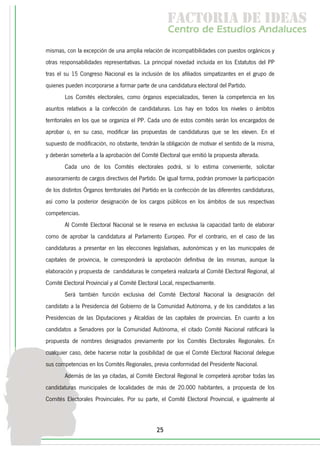 f c o i d ie s
                                                      a t ra e d a
                                                     C nr d Etdo A d lcs
                                                      e t e s is n a e
                                                         o   u       u
mismas, con la excepción de una amplia relación de incompatibilidades con puestos orgánicos y
otras responsabilidades representativas. La principal novedad incluida en los Estatutos del PP
tras el su 15 Congreso Nacional es la inclusión de los afiliados simpatizantes en el grupo de
quienes pueden incorporarse a formar parte de una candidatura electoral del Partido.
        Los Comités electorales, como órganos especializados, tienen la competencia en los
asuntos relativos a la confección de candidaturas. Los hay en todos los niveles o ámbitos
territoriales en los que se organiza el PP. Cada uno de estos comités serán los encargados de
aprobar o, en su caso, modificar las propuestas de candidaturas que se les eleven. En el
supuesto de modificación, no obstante, tendrán la obligación de motivar el sentido de la misma,
y deberán someterla a la aprobación del Comité Electoral que emitió la propuesta alterada.
        Cada uno de los Comités electorales podrá, si lo estima conveniente, solicitar
asesoramiento de cargos directivos del Partido. De igual forma, podrán promover la participación
de los distintos Órganos territoriales del Partido en la confección de las diferentes candidaturas,
así como la posterior designación de los cargos públicos en los ámbitos de sus respectivas
competencias.
        Al Comité Electoral Nacional se le reserva en exclusiva la capacidad tanto de elaborar
como de aprobar la candidatura al Parlamento Europeo. Por el contrario, en el caso de las
candidaturas a presentar en las elecciones legislativas, autonómicas y en las municipales de
capitales de provincia, le corresponderá la aprobación definitiva de las mismas, aunque la
elaboración y propuesta de candidaturas le competerá realizarla al Comité Electoral Regional, al
Comité Electoral Provincial y al Comité Electoral Local, respectivamente.
        Será también función exclusiva del Comité Electoral Nacional la designación del
candidato a la Presidencia del Gobierno de la Comunidad Autónoma, y de los candidatos a las
Presidencias de las Diputaciones y Alcaldías de las capitales de provincias. En cuanto a los
candidatos a Senadores por la Comunidad Autónoma, el citado Comité Nacional ratificará la
propuesta de nombres designados previamente por los Comités Electorales Regionales. En
cualquier caso, debe hacerse notar la posibilidad de que el Comité Electoral Nacional delegue
sus competencias en los Comités Regionales, previa conformidad del Presidente Nacional.
        Además de las ya citadas, al Comité Electoral Regional le competerá aprobar todas las
candidaturas municipales de localidades de más de 20.000 habitantes, a propuesta de los
Comités Electorales Provinciales. Por su parte, el Comité Electoral Provincial, e igualmente al



                                                25
 