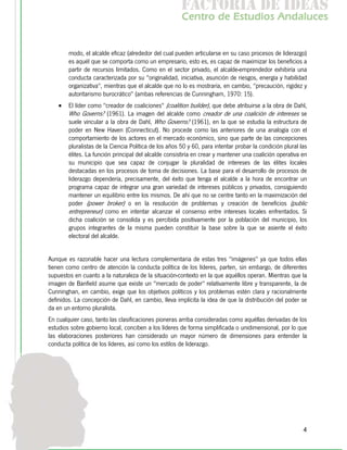 f c o i d ie s
                                                        a t ra e d a
                                                       C nr d Etdo A d lcs
                                                        e t e s is n a e
                                                           o   u       u


        modo, el alcalde eficaz (alrededor del cual pueden articularse en su caso procesos de liderazgo)
        es aquél que se comporta como un empresario, esto es, es capaz de maximizar los beneficios a
        partir de recursos limitados. Como en el sector privado, el alcalde-emprendedor exhibiría una
        conducta caracterizada por su "originalidad, iniciativa, asunción de riesgos, energía y habilidad
        organizativa", mientras que el alcalde que no lo es mostraría, en cambio, "precaución, rigidez y
        autoritarismo burocrático" (ambas referencias de Cunningham, 1970: 15).
    •   El líder como "creador de coaliciones" (coalition builder), que debe atribuirse a la obra de Dahl,
        Who Governs? (1961). La imagen del alcalde como creador de una coalición de intereses se
        suele vincular a la obra de Dahl, Who Governs? (1961), en la que se estudia la estructura de
        poder en New Haven (Connecticut). No procede como las anteriores de una analogía con el
        comportamiento de los actores en el mercado económico, sino que parte de las concepciones
        pluralistas de la Ciencia Política de los años 50 y 60, para intentar probar la condición plural las
        élites. La función principal del alcalde consistiría en crear y mantener una coalición operativa en
        su municipio que sea capaz de conjugar la pluralidad de intereses de las élites locales
        destacadas en los procesos de toma de decisiones. La base para el desarrollo de procesos de
        liderazgo dependería, precisamente, del éxito que tenga el alcalde a la hora de encontrar un
        programa capaz de integrar una gran variedad de intereses públicos y privados, consiguiendo
        mantener un equilibrio entre los mismos. De ahí que no se centre tanto en la maximización del
        poder (power broker) o en la resolución de problemas y creación de beneficios (public
        entrepreneur) como en intentar alcanzar el consenso entre intereses locales enfrentados. Si
        dicha coalición se consolida y es percibida positivamente por la población del municipio, los
        grupos integrantes de la misma pueden constituir la base sobre la que se asiente el éxito
        electoral del alcalde.


Aunque es razonable hacer una lectura complementaria de estas tres "imágenes" ya que todos ellas
tienen como centro de atención la conducta política de los líderes, parten, sin embargo, de diferentes
supuestos en cuanto a la naturaleza de la situación-contexto en la que aquéllos operan. Mientras que la
imagen de Banfield asume que existe un "mercado de poder" relativamente libre y transparente, la de
Cunninghan, en cambio, exige que los objetivos políticos y los problemas estén clara y racionalmente
definidos. La concepción de Dahl, en cambio, lleva implícita la idea de que la distribución del poder se
da en un entorno pluralista.
En cualquier caso, tanto las clasificaciones pioneras arriba consideradas como aquéllas derivadas de los
estudios sobre gobierno local, conciben a los líderes de forma simplificada o unidimensional, por lo que
las elaboraciones posteriores han considerado un mayor número de dimensiones para entender la
conducta política de los líderes, así como los estilos de liderazgo.




                                                                                                          4
 