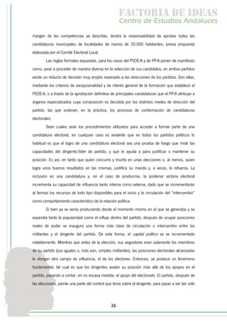 f c o i d ie s
                                                      a t ra e d a
                                                     C nr d Etdo A d lcs
                                                      e t e s is n a e
                                                         o   u       u
margen de las competencias ya descritas, tendrá la responsabilidad de aprobar todas las
candidaturas municipales de localidades de menos de 20.000 habitantes, previa propuesta
elaborada por el Comité Electoral Local.
        Las reglas formales expuestas, para los casos del PSOE-A y de PP-A ponen de manifiesto
como, pese a proceder de manera diversa en la selección de sus candidatos, en ambos partidos
existe un reducto de decisión muy amplio reservado a las direcciones de los partidos. Son ellas,
mediante los criterios de excepcionalidad y de interés general de la formación que establece el
PSOE-A, o a través de la aprobación definitiva de principales candidaturas que el PP-A atribuye a
órganos especializados cuya composición es decidida por los distintos niveles de dirección del
partido, las que ordenan, en la práctica, los procesos de conformación de candidaturas
electorales.
        Sean cuales sean los procedimientos utilizados para acceder a formar parte de una
candidatura electoral, en cualquier caso es evidente que en todos los partidos políticos lo
habitual es que el logro de una candidatura electoral sea una prueba de fuego que mide las
capacidades del dirigente/líder de partido, y que le ayuda a para justificar o mantener su
posición. Es así, en tanto que quien concurre y triunfa en unas elecciones o, al menos, quien
logra unos buenos resultados en las mismas, justifica su mando y, a veces, lo refuerza. La
inclusión en una candidatura y, en el caso de producirse, la posterior victoria electoral
incrementa su capacidad de influencia tanto interna como externa, dado que se incrementarán
al tiempo los recursos de todo tipo disponibles para el inicio y la circulación del “intercambio”
como comportamiento característico de la relación política.
        Si bien ya se venía produciendo desde el momento mismo en el que se generaba y se
expandía tanto la popularidad como el influjo dentro del partido, después de ocupar posiciones
reales de poder se inaugura una forma más clara de circulación o intercambio entre los
militantes y el dirigente del partido. De esta forma, el capital político se ve incrementado
notablemente. Mientras que antes de la elección, sus seguidores eran solamente los miembros
de su partido (sus iguales o, más aún, simples militantes), las posiciones electorales alcanzadas
le otorgan otro campo de influencia, el de los electores. Entonces, se produce un fenómeno
fundamental, tal cual es que los dirigentes avalan su posición más allá de los apoyos en el
partido, pasando a contar, en no escasa medida, el apoyo del electorado. El partido, después de
las elecciones, pierde una parte del control que tenía sobre el dirigente, para pasar a ser tan sólo



                                                26
 