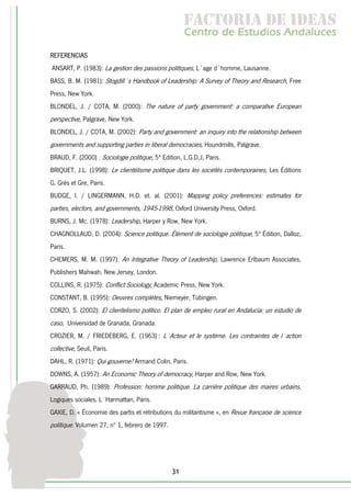 f c o i d ie s
                                                      a t ra e d a
                                                     C nr d Etdo A d lcs
                                                      e t e s is n a e
                                                         o   u       u
REFERENCIAS
ANSART, P. (1983): La gestion des passions politiques, L´age d´homme, Lausanne.
BASS, B. M. (1981): Stogdill´s Handbook of Leadership: A Survey of Theory and Research, Free
Press, New York.
BLONDEL, J. / COTA, M. (2000): The nature of party government: a comparative European
perspective, Palgrave, New York.
BLONDEL, J. / COTA, M. (2002): Party and government: an inquiry into the relationship between
governments and supporting parties in liberal democracies, Houndmills, Palgrave.
BRAUD, F. (2000) : Sociologie politique, 5ª Edition, L.G.D.J, Paris.
BRIQUET, J.L. (1998): Le clientélisme politique dans les sociétés contemporaines, Les Éditions
G. Grès et Gre, Paris.
BUDGE, I. / LINGERMANN, H.D. et. al. (2001): Mapping policy preferences: estimates for
parties, electors, and governments, 1945-1998, Oxford University Press, Oxford.
BURNS, J. Mc. (1978): Leadership, Harper y Row, New York.
CHAGNOLLAUD, D. (2004): Science politique. Élément de sociologie politique, 5ª Édition, Dalloz,
Paris.
CHEMERS, M. M. (1997): An Integrative Theory of Leadership, Lawrence Erlbaum Associates,
Publishers Mahwah, New Jersey, London.
COLLINS, R. (1975): Conflict Sociology, Academic Press, New York.
CONSTANT, B. (1995): Oeuvres complètes, Niemeyer, Tübingen.
CORZO, S. (2002): El clientelismo político. El plan de empleo rural en Andalucía: un estudio de
caso, Universidad de Granada, Granada.
CROZIER, M. / FRIEDEBERG, E. (1963) : L´Acteur et le système. Les contraintes de l´action
collective, Seuil, Paris.
DAHL, R. (1971): Qui gouverne? Armand Colin, Paris.
DOWNS, A. (1957): An Economic Theory of democracy, Harper and Row, New York.
GARRAUD, Ph. (1989): Profession: homme politique. La carrière politique des maires urbains,
Logiques sociales, L´Harmattan, Paris.
GAXIE, D. « Économie des partis et rétributions du militantisme », en Revue française de science
politique. Volumen 27, nº 1, febrero de 1997.




                                                31
 