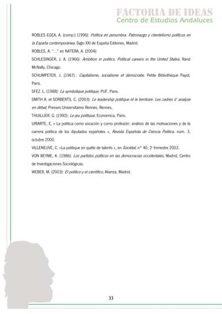 f c o i d ie s
                                                      a t ra e d a
                                                     C nr d Etdo A d lcs
                                                      e t e s is n a e
                                                         o   u       u
ROBLES EGEA, A. (comp.) (1996): Política en penumbra. Patronazgo y clientelismo políticos en
la España contemporánea, Siglo XXI de España Editories, Madrid.
ROBLES, A. “…” en NATERA, A. (2004):
SCHLESINGER, J. A. (1966): Ambition in politics. Political careers in the United States, Rand
McNally, Chicago.
SCHUMPETER, J. (1967) : Capitalisme, socialisme et démocratie, Petite Bibliothèque Payot,
Paris.
SFEZ. L. (1988): La symbolique politique, PUF, Paris.
SMITH A. et SORBERTS, C. (2003): Le leadership politique et le territoire. Les cadres d´analyse
en débat, Presses Universitaires Rennes, Rennes,
THUILLIER, G. (1992): Le jeu politique, Economica, Paris.
URIARTE, E. « La política como vocación y como profesión: análisis de las motivaciones y de la
carrera política de los diputados españoles », Revista Española de Ciencia Política, núm. 3,
octubre 2000.
VILLENEUVE, C. «La politique en quête de talents », en Sociétal, n° 40, 2e trimestre 2003.
VON BEYME, K. (1986): Los partidos políticos en las democracias occidentales, Madrid, Centro
de Investigaciones Sociológicas.
WEBER, M. (2003): El político y el científico, Alianza, Madrid.




                                                33
 