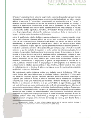 f c o i d ie s
                                                                     a t ra e d a
                                                                    C nr d Etdo A d lcs
                                                                     e t e s is n a e
                                                                        o   u       u



El "cruzado" (cruzader) pretende solucionar los principales problemas de su ciudad y producir cambios
significativos en las políticas públicas locales, pero se encuentra hipotecado por sus pobres recursos
políticos y financieros. El "emprendedor" (entrepreneur) está predispuesto como el "cruzado" a
desarrollar cambios significativos para encarar los problemas y demandas locales, sin embargo, a
diferencia de aquél dispone de importantes recursos políticos y financieros. El "jefe" (boss) no está
especialmente interesado en la solución de los problemas municipales aunque disponga de recursos
para desarrollar políticas significativas. Por último, el "mediador" (broker) carece tanto de recursos
como de predisposición para solucionar los problemas municipales, y dedica la mayor parte de su
tiempo a intentar armonizar demandas y conflictos locales.
A tenor de las diferencias entre los alcaldes en cuanto a predisposiciones y recursos, se pueden esperar
por su parte diferentes estrategias políticas que se concretan en diferentes fórmulas de gestión
municipal ante problemas comunes. El alcalde-cruzado dedicará sus energías a actividades simbólico-
ceremomiales y a intentar gestionar las continuas crisis. Debido a sus recursos escasos, intenta
construir un electorado fiel para lograr sus objetivos (mediante dramatización de ciertos problemas a
través de la fuerza de sus principios o de su personalidad, por ejemplo), aunque a menudo no busca la
reelección ya que los resultados de su gestión no suelen justificar los esfuerzos desplegados. Por el
contrario, el emprendedor, habida cuenta de los importantes recursos de que dispone, se dedica a
controlar la toma de decisiones y a construir las alianzas políticas necesarias para centralizar el poder
en torno a él. Para ello, intenta desarrollar proyectos a gran escala o implantar nuevos servicios
públicos. Proporciona de este modo beneficios para nuevos grupos de ciudadanos, consigue su
beneplácito e incrementa así su apoyo político en general, y el apoyo electoral en particular. Por su
parte, el jefe busca consolidar su base de apoyo y se guía de forma pragmática en el desarrollo de las
políticas locales sin introducir grandes cambios en ellas. Por último, el broker cumple la mera función
de mediador y referente en el sistema de gobierno municipal, al carecer de recursos y de predisposición
por introducir innovaciones significativas.
Más recientemente, pueden destacarse también otras tipologías como la de Folkersma (1988) que
intenta clasificar a los líderes políticos según su orientación ideológica2; la de Elgie (1995) que, desde
una perspectiva comparada, agrupa a Presidentes y Primeros Ministros de distintos países según su
capacidad para controlar el proceso de toma de decisiones políticas. Partiendo de un esquema
comparativo del "poder y las motivaciones de Presidentes y Primeros Ministros en las democracias
liberales en su interacción con el entorno en el que operan" (1995: 1), Elgie trata de averiguar hasta
qué punto los líderes que ocupan posiciones centrales en la estructura estatal pueden determinar el
proceso de toma de decisiones políticas y, en definitiva, el estilo de liderazgo resultante. De este modo,
las estructuras institucionales son -para este autor-, las principales responsables de la forma que adopta
la interacción entre los líderes y el entorno de liderazgo, hasta tal punto que "examinando la estructura
institucional de un país particular es posible averiguar el modelo fundamental del proceso de toma de
decisiones políticas" (1995: 204). En este sentido, y al margen de la configuración constitucional del
régimen, existirían semejanzas entre el modelo de liderazgo de Francia y Gran Bretaña (fuerte y

          2
            Este autor propone clasificar a los líderes en cuatro categorías desde el punto de vista de su orientación ideológica: el
"fundador", el "revisionista", el "practicante" y el "misionero" (véase Folkersma, 1988: 12-15).




                                                                                                                                   6
 