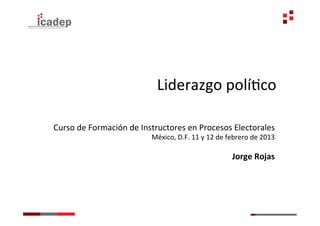 Liderazgo	
  políGco	
  

Curso	
  de	
  Formación	
  de	
  Instructores	
  en	
  Procesos	
  Electorales	
  
                                    México,	
  D.F.	
  11	
  y	
  12	
  de	
  febrero	
  de	
  2013	
  
                                                                                                   	
  
                                                                               Jorge	
  Rojas	
  
 