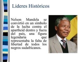 Lideres Históricos
Nelson Mandela se
convirtió en un símbolo
de la lucha contra el
apartheid dentro y fuera
del país, una figura
legendaria que
representaba la falta de
libertad de todos los
negros sudafricanos.
 