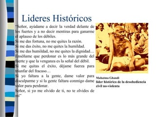 Lideres Históricos
“Señor, ayúdame a decir la verdad delante de
los fuertes y a no decir mentiras para ganarme
el aplauso de los débiles.
Si me das fortuna, no me quites la razón.
Si me das éxito, no me quites la humildad.
Si me das humildad, no me quites la dignidad…
Enséñame que perdonar es lo más grande del
fuerte y que la venganza es la señal del débil.
Si me quitas el éxito, déjame fuerza para
triunfar del fracaso…
Si yo faltara a la gente, dame valor para
disculparme y si la gente faltara conmigo dame
valor para perdonar.
Señor, si yo me olvido de ti, no te olvides de
mí”
Mahatma Ghandi
líder histórico de la desobediencia
civil no-violenta
 