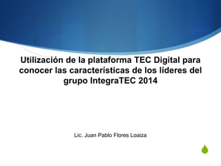 Utilización de la plataforma TEC Digital para 
conocer las características de los líderes del 
S 
grupo IntegraTEC 2014 
Lic. Juan Pablo Flores Loaiza 
 