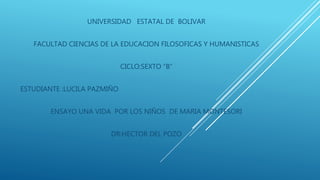 UNIVERSIDAD ESTATAL DE BOLIVAR
FACULTAD CIENCIAS DE LA EDUCACION FILOSOFICAS Y HUMANISTICAS
CICLO:SEXTO “B”
ESTUDIANTE :LUCILA PAZMIÑO
ENSAYO UNA VIDA POR LOS NIÑOS DE MARIA MONTESORI
DR:HECTOR DEL POZO
 