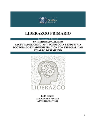 LIDERAZGO PRIMARIO
0
LIDERAZGO PRIMARIO
Investigación 5: 26-11-15
UNIVERSIDAD GALILEO
FACULTAD DE CIENCIAS,T ECNOLOGÍA E INDUSTRIA
DOCTORADO EN ADMINISTRACIÓN CON ESPECIALIDAD
EN ALTO DESEMPEÑO
LUIS REYES
ALEXANDER PINEDA
ÁLVARO COUTIÑO
 