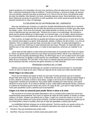 10
podría ayudarme si lo necesitaba. Así que a los veinticinco años de edad tomé una decisión. Como
líder, «caminaría lentamente entre la multitud». Tomaría el tiempo, y correría el riesgo, de acercar-
me a los demás y permitir que ellos se acercaran a mí. Hice el voto de amar a las personas antes
de tratar de dirigirlas. Esta decisión me haría vulnerable algunas veces. Sería lastimado; aun así,
tener relaciones cercanas me permitiría no sólo ayudarles, sino recibir ayuda de parte de ellos. Esa
decisión transformó mi vida y mi liderazgo.
LA SOLEDAD NO ES UN PROBLEMA DEL LIDERAZGO
Hay una caricatura que muestra a un ejecutivo sentado desoladamente detrás de un escritorio
inmenso. Parado humildemente del otro lado del escritorio se encuentra un hombre que viste ropas
de trabajo, y dice: «Si le sirve de consuelo, aquí abajo también se siente uno solo». El estar en la
cima no significa que hay que estar solo. Tampoco es el caso si uno está abajo. He conocido a
gente que se siente solitaria en el último lugar, en el primer lugar, y en el medio. Ahora reconozco
que la soledad no es un problema del cargo que se ocupa, sino de la personalidad del individuo.
Para muchos, la imagen del líder es aquella del individuo que está solo en la cima de la monta-
ña, mirando hacia abajo a su gente. Está separado, aislado y solitario. De allí el dicho: «La cima es
solitaria». Pero yo alegaría que esa frase nunca la dijo un gran líder. Si usted está dirigiendo a
otros y se siente solo, entonces no está haciendo bien las cosas. Piénselo. Si usted está solo, eso
significa que no hay nadie siguiéndole; y si nadie le está siguiendo, entonces ¡en realidad no es
líder!
¿Qué clase de líder dejaría a todos atrás para embarcarse en la jornada solo? Pues uno egoís-
ta. Llevar a la gente hasta la cima es lo que hacen los buenos líderes. Elevar a los individuos a un
nivel más alto es requisito del liderazgo eficaz. Es difícil lograr eso si uno se aleja mucho de la gen-
te, porque entonces uno [p 4] no puede percibir sus necesidades, conocer sus sueños, ni sentir el
latido de sus corazones. Por otro lado, si las cosas no mejoran para las personas como resultado
de los esfuerzos del líder, entonces esa gente necesita a un líder diferente.
VERDADES ACERCA DE LA CIMA
Debido a que este tema del liderazgo es cuestión sumamente personal para mí, he pensado
mucho en ello a lo largo de los años. Estas son algunas de las cosas que usted necesita saber:
Nadie llega a la cima solo
Pocos son los líderes que logran el éxito sin que haya muchas personas que así lo deseen.
Ningún líder tiene éxito sin la ayuda de otros. Tristemente, tan pronto como algunos líderes llegan a
la cima, dedican su tiempo a echar a otros abajo. Juegan a ser el rey de la montaña debido a su
inseguridad o sentido de competencia. Eso puede darles resultado por cierto tiempo, pero gene-
ralmente no dura mucho. Si su meta es derribar a otros, usted dedica demasiado tiempo y esfuerzo
a cuidarse de individuos que le harían eso mismo. En lugar de ello, ¿por qué no mejor darles una
mano para ayudarles a subir y pedirles que le acompañen?
Llegar a la cima es esencial para poder llevar a otros a la cima
Hay muchos en el mundo que están dispuestos a dar su consejo sobre cosas que nunca han
experimentado personalmente. Son como un agente de viajes de mala calidad: le venden un boleto
costoso y le dicen: «Espero que disfrute de su viaje». Luego uno nunca los vuelve a ver. En con-
traste, los buenos líderes son como guías turísticos. Conocen el territorio porque han viajado por él
con anterioridad y hacen lo posible, para que el viaje sea agradable y exitoso para todos.
La credibilidad del líder empieza con el éxito personal. Termina cuando uno ayuda a otros a lo-
grar el suyo. Para obtener credibilidad, es necesario demostrar tres cosas de modo constante:
1. Iniciativa: Hay que levantarse para poder subir.
2. Sacrificio: Hay que renunciar a ciertas cosas para poder subir.
 