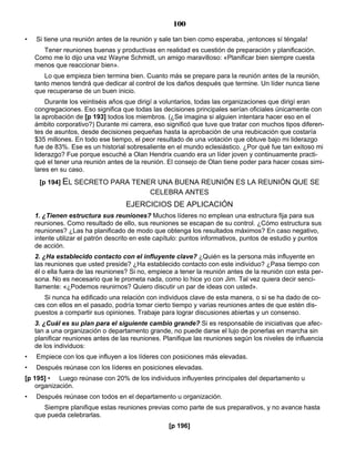 100
• Si tiene una reunión antes de la reunión y sale tan bien como esperaba, ¡entonces sí téngala!
Tener reuniones buenas y productivas en realidad es cuestión de preparación y planificación.
Como me lo dijo una vez Wayne Schmidt, un amigo maravilloso: «Planificar bien siempre cuesta
menos que reaccionar bien».
Lo que empieza bien termina bien. Cuanto más se prepare para la reunión antes de la reunión,
tanto menos tendrá que dedicar al control de los daños después que termine. Un líder nunca tiene
que recuperarse de un buen inicio.
Durante los veintiséis años que dirigí a voluntarios, todas las organizaciones que dirigí eran
congregaciones. Eso significa que todas las decisiones principales serían oficiales únicamente con
la aprobación de [p 193] todos los miembros. (¿Se imagina si alguien intentara hacer eso en el
ámbito corporativo?) Durante mi carrera, eso significó que tuve que tratar con muchos tipos diferen-
tes de asuntos, desde decisiones pequeñas hasta la aprobación de una reubicación que costaría
$35 millones. En todo ese tiempo, el peor resultado de una votación que obtuve bajo mi liderazgo
fue de 83%. Ese es un historial sobresaliente en el mundo eclesiástico. ¿Por qué fue tan exitoso mi
liderazgo? Fue porque escuché a Olan Hendrix cuando era un líder joven y continuamente practi-
qué el tener una reunión antes de la reunión. El consejo de Olan tiene poder para hacer cosas simi-
lares en su caso.
[p 194] EL SECRETO PARA TENER UNA BUENA REUNIÓN ES LA REUNIÓN QUE SE
CELEBRA ANTES
EJERCICIOS DE APLICACIÓN
1. ¿Tienen estructura sus reuniones? Muchos líderes no emplean una estructura fija para sus
reuniones. Como resultado de ello, sus reuniones se escapan de su control. ¿Cómo estructura sus
reuniones? ¿Las ha planificado de modo que obtenga los resultados máximos? En caso negativo,
intente utilizar el patrón descrito en este capítulo: puntos informativos, puntos de estudio y puntos
de acción.
2. ¿Ha establecido contacto con el influyente clave? ¿Quién es la persona más influyente en
las reuniones que usted preside? ¿Ha establecido contacto con este individuo? ¿Pasa tiempo con
él o ella fuera de las reuniones? Si no, empiece a tener la reunión antes de la reunión con esta per-
sona. No es necesario que le prometa nada, como lo hice yo con Jim. Tal vez quiera decir senci-
llamente: «¿Podemos reunirnos? Quiero discutir un par de ideas con usted».
Si nunca ha edificado una relación con individuos clave de esta manera, o si se ha dado de co-
ces con ellos en el pasado, podría tomar cierto tiempo y varias reuniones antes de que estén dis-
puestos a compartir sus opiniones. Trabaje para lograr discusiones abiertas y un consenso.
3. ¿Cuál es su plan para el siguiente cambio grande? Si es responsable de iniciativas que afec-
tan a una organización o departamento grande, no puede darse el lujo de ponerlas en marcha sin
planificar reuniones antes de las reuniones. Planifique las reuniones según los niveles de influencia
de los individuos:
• Empiece con los que influyen a los líderes con posiciones más elevadas.
• Después reúnase con los líderes en posiciones elevadas.
[p 195] • Luego reúnase con 20% de los individuos influyentes principales del departamento u
organización.
• Después reúnase con todos en el departamento u organización.
Siempre planifique estas reuniones previas como parte de sus preparativos, y no avance hasta
que pueda celebrarlas.
[p 196]
 