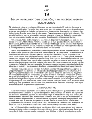 102
[p 197]
19
SEA UN INSTRUMENTO DE CONEXIÓN, Y NO TAN SÓLO ALGUIEN
QUE ASCIENDE
Al principio de mi carrera creía que el liderazgo era una competencia. Mi meta era demostrar y
mejorar mi clasificación. Trabajaba duro, y cada año no podía esperar a que se publicara el reporte
anual con las estadísticas de todos los líderes de mi denominación. Comparaba mis cifras con las
de los demás. Trazaba una gráfica de mi progreso. Revisaba para ver a quién había rebasado. Ob-
servaba los líderes que me aventajaban pero que estaban a mi alcance. Cada año me acercaba
más a la cima y eso me daba una gran sensación de satisfacción. ¡Estaba ascendiendo!
Sin embargo, había problemas graves con mi modo de pensar. Estaba operando bajo dos con-
ceptos erróneos fundamentales: Primero, pensaba que el título que ostentaba me convertía en lí-
der. Segundo, pensaba que ascender por la escalera del liderazgo era una prioridad más importan-
te que establecer conexión con las personas. El meollo del asunto es que no me percataba de que
el liderazgo tiene que ver tanto con relaciones como con posiciones.
Recibí mi primera llamada de atención cuando dirigí mi primera reunión de junta directiva. Tenía
el «derecho» de ser el líder, pero carecía de las relaciones [p 198] personales. Los asistentes a la
reunión me escucharon con cortesía, pero no me seguían. Seguían a Claude, un granjero que
había formado parte de la iglesia desde antes de que yo hubiera nacido. Observar que las perso-
nas seguían basadas en la relación personal en lugar de la posición al principio fue motivo de frus-
tración para mí. Me tomó casi una década comprender que a las personas no les importa cuánto
sabe uno hasta que sepan cuánto le importan ellos a uno. Me hubiera gustado que alguien me dije-
ra eso antes. Tal vez lo hizo, pero yo estaba demasiado ocupado como para escuchar tratando de
adelantar mi posición y como resultado de ello no estaba estableciendo conexiones con la gente.
Con esto no quiero decir que hay algo de malo en ascender. No es posible crear progreso si
uno permanece en una planicie. Los líderes están diseñados para ascender por naturaleza. Son
agresivos; inician las cosas; ven oportunidades y las buscan antes que los demás. La mayoría de
los líderes tienen espíritu de competencia, y llegar a la cima es parte de su composición química.
Así que la pregunta para el líder no es: ¿debe intentar llegar a la cumbre? La pregunta es: ¿cómo
debe intentar llegar allá? Llegar a la cumbre sin establecer conexión con nuestra gente a lo sumo
nos permite guiar a las personas sin contar con su alianza. En el peor de los casos, socava nuestro
liderazgo y hace que sea de corta duración. Las personas sobre las cuales usted trepa para llegar
a la cima buscarán la oportunidad de derribarle.
CAMBIO DE ACTITUD
En el transcurso de los años he observado a muchos líderes jóvenes que ascendieron sin esta-
blecer conexiones. Colocaron el aspecto de la posición de su liderazgo por delante del aspecto de
las relaciones personales, jugando una especie del juego de niños llamado «rey de la colina», en
donde tumban a los demás para mantenerse a sí mismos en la cima. Creo que muchos líderes jó-
venes que están empezando no se percatan de que el juego del liderazgo puede jugarse de otra
manera. Pero llega el punto en la experiencia de todo líder en el cual confronta una decisión:
¿Competirá contra los demás sin importar el costo, trepando sobre los demás para asegurarse de
llegar a la cima, o establecerá conexiones con los demás para ayudarlos en lo que pueda?
[p 199] Recuerdo bien cuando enfrenté esa decisión. Al principio en mi primera labor pastoral,
deseaba enseñar a mi congregación cómo administrar su tiempo, talentos y finanzas. Sabía que la
mayordomía de los recursos es algo importante, pero debido a mi falta de experiencia, no tenía
 