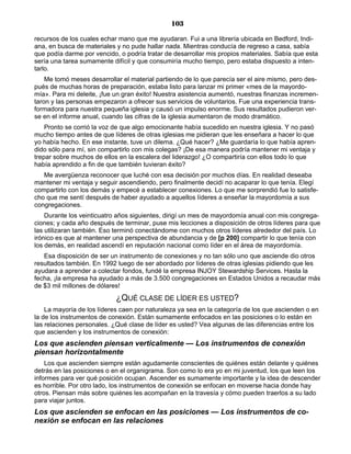 103
recursos de los cuales echar mano que me ayudaran. Fui a una librería ubicada en Bedford, Indi-
ana, en busca de materiales y no pude hallar nada. Mientras conducía de regreso a casa, sabía
que podía darme por vencido, o podría tratar de desarrollar mis propios materiales. Sabía que esta
sería una tarea sumamente difícil y que consumiría mucho tiempo, pero estaba dispuesto a inten-
tarlo.
Me tomó meses desarrollar el material partiendo de lo que parecía ser el aire mismo, pero des-
pués de muchas horas de preparación, estaba listo para lanzar mi primer «mes de la mayordo-
mía». Para mi deleite, ¡fue un gran éxito! Nuestra asistencia aumentó, nuestras finanzas incremen-
taron y las personas empezaron a ofrecer sus servicios de voluntarios. Fue una experiencia trans-
formadora para nuestra pequeña iglesia y causó un impulso enorme. Sus resultados pudieron ver-
se en el informe anual, cuando las cifras de la iglesia aumentaron de modo dramático.
Pronto se corrió la voz de que algo emocionante había sucedido en nuestra iglesia. Y no pasó
mucho tiempo antes de que líderes de otras iglesias me pidieran que les enseñara a hacer lo que
yo había hecho. En ese instante, tuve un dilema. ¿Qué hacer? ¿Me guardaría lo que había apren-
dido sólo para mí, sin compartirlo con mis colegas? ¡De esa manera podría mantener mi ventaja y
trepar sobre muchos de ellos en la escalera del liderazgo! ¿O compartiría con ellos todo lo que
había aprendido a fin de que también tuvieran éxito?
Me avergüenza reconocer que luché con esa decisión por muchos días. En realidad deseaba
mantener mi ventaja y seguir ascendiendo, pero finalmente decidí no acaparar lo que tenía. Elegí
compartirlo con los demás y empecé a establecer conexiones. Lo que me sorprendió fue lo satisfe-
cho que me sentí después de haber ayudado a aquellos líderes a enseñar la mayordomía a sus
congregaciones.
Durante los veinticuatro años siguientes, dirigí un mes de mayordomía anual con mis congrega-
ciones; y cada año después de terminar, puse mis lecciones a disposición de otros líderes para que
las utilizaran también. Eso terminó conectándome con muchos otros líderes alrededor del país. Lo
irónico es que al mantener una perspectiva de abundancia y de [p 200] compartir lo que tenía con
los demás, en realidad ascendí en reputación nacional como líder en el área de mayordomía.
Esa disposición de ser un instrumento de conexiones y no tan sólo uno que asciende dio otros
resultados también. En 1992 luego de ser abordado por líderes de otras iglesias pidiendo que les
ayudara a aprender a colectar fondos, fundé la empresa INJOY Stewardship Services. Hasta la
fecha, ¡la empresa ha ayudado a más de 3.500 congregaciones en Estados Unidos a recaudar más
de $3 mil millones de dólares!
¿QUÉ CLASE DE LÍDER ES USTED?
La mayoría de los líderes caen por naturaleza ya sea en la categoría de los que ascienden o en
la de los instrumentos de conexión. Están sumamente enfocados en las posiciones o lo están en
las relaciones personales. ¿Qué clase de líder es usted? Vea algunas de las diferencias entre los
que ascienden y los instrumentos de conexión:
Los que ascienden piensan verticalmente — Los instrumentos de conexión
piensan horizontalmente
Los que ascienden siempre están agudamente conscientes de quiénes están delante y quiénes
detrás en las posiciones o en el organigrama. Son como lo era yo en mi juventud, los que leen los
informes para ver qué posición ocupan. Ascender es sumamente importante y la idea de descender
es horrible. Por otro lado, los instrumentos de conexión se enfocan en moverse hacia donde hay
otros. Piensan más sobre quiénes les acompañan en la travesía y cómo pueden traerlos a su lado
para viajar juntos.
Los que ascienden se enfocan en las posiciones — Los instrumentos de co-
nexión se enfocan en las relaciones
 