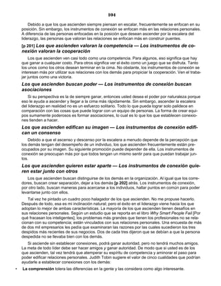 104
Debido a que los que ascienden siempre piensan en escalar, frecuentemente se enfocan en su
posición. Sin embargo, los instrumentos de conexión se enfocan más en las relaciones personales.
A diferencia de las personas enfocadas en la posición que desean ascender por la escalera del
liderazgo, las personas que valoran las relaciones se enfocan más en construir puentes.
[p 201] Los que ascienden valoran la competencia — Los instrumentos de co-
nexión valoran la cooperación
Los que ascienden ven casi todo como una competencia. Para algunos, eso significa que hay
que ganar a cualquier costo. Para otros significa ver el éxito como un juego que se disfruta. Tanto
los unos como los otros desean terminar en la cima. No obstante, los instrumentos de conexión se
interesan más por utilizar sus relaciones con los demás para propiciar la cooperación. Ven el traba-
jar juntos como una victoria.
Los que ascienden buscan poder — Los instrumentos de conexión buscan
asociaciones
Si su perspectiva es la de siempre ganar, entonces usted desea el poder por naturaleza porque
eso le ayuda a ascender y llegar a la cima más rápidamente. Sin embargo, ascender la escalera
del liderazgo en realidad no es un esfuerzo solitario. Todo lo que pueda lograr solo palidece en
comparación con las cosas que puede lograr con un equipo de personas. La forma de crear equi-
pos sumamente poderosos es formar asociaciones, lo cual es lo que los que establecen conexio-
nes tienden a hacer.
Los que ascienden edifican su imagen — Los instrumentos de conexión edifi-
can un consenso
Debido a que el ascenso y descenso por la escalera a menudo depende de la percepción que
los demás tengan del desempeño de un individuo, los que ascienden frecuentemente están pre-
ocupados por su imagen. Su siguiente promoción puede depender de ella. Los instrumentos de
conexión se preocupan más por que todos tengan un mismo sentir para que puedan trabajar jun-
tos.
Los que ascienden quieren estar aparte — Los instrumentos de conexión quie-
ren estar junto con otros
Los que ascienden buscan distinguirse de los demás en la organización. Al igual que los corre-
dores, buscan crear separación, dejar a los demás [p 202] atrás. Los instrumentos de conexión,
por otro lado, buscan maneras para acercarse a los individuos, hallar puntos en común para poder
levantarse junto con ellos.
Tal vez he pintado un cuadro poco halagador de los que ascienden. No me propuse hacerlo.
Después de todo, esa es mi inclinación natural; pero el éxito en el liderazgo viene hacia los que
adoptan lo mejor de ambas características. La mayoría de los que ascienden tienen desafíos en
sus relaciones personales. Según un estudio que se reporta en el libro Why Smart People Fail [Por
qué fracasan los inteligentes], los problemas más grandes que tienen los profesionales no se rela-
cionan con su competencia; están vinculados con sus relaciones personales. Una encuesta de más
de dos mil empresarios les pedía que examinaran las razones por las cuales sucedieron los tres
despidos más recientes de sus negocios. Dos de cada tres dijeron que se debían a que la persona
despedida no se llevaba bien con los demás.
Si asciende sin establecer conexiones, podrá ganar autoridad, pero no tendrá muchos amigos.
La meta de todo líder debe ser hacer amigos y ganar autoridad. De modo que si usted es de los
que ascienden, tal vez tendrá que atemperar su espíritu de competencia y aminorar el paso para
poder edificar relaciones personales. Judith Tobin sugiere el valor de cinco cualidades que podrían
ayudarle a establecer conexiones con los demás:
• La comprensión tolera las diferencias en la gente y las considera como algo interesante.
 