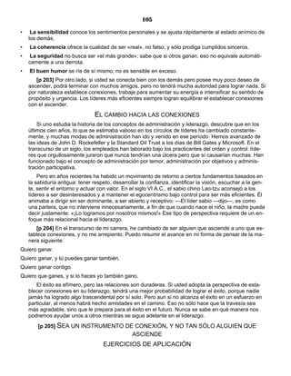 105
• La sensibilidad conoce los sentimientos personales y se ajusta rápidamente al estado anímico de
los demás.
• La coherencia ofrece la cualidad de ser «real», no falso, y sólo prodiga cumplidos sinceros.
• La seguridad no busca ser «el más grande»; sabe que si otros ganan, eso no equivale automáti-
camente a una derrota.
• El buen humor se ríe de sí mismo; no es sensible en exceso.
[p 203] Por otro lado, si usted se conecta bien con los demás pero posee muy poco deseo de
ascender, podrá terminar con muchos amigos, pero no tendrá mucha autoridad para lograr nada. Si
por naturaleza establece conexiones, trabaje para aumentar su energía e intensificar su sentido de
propósito y urgencia. Los líderes más eficientes siempre logran equilibrar el establecer conexiones
con el ascender.
EL CAMBIO HACIA LAS CONEXIONES
Si uno estudia la historia de los conceptos de administración y liderazgo, descubre que en los
últimos cien años, lo que se estimaba valioso en los círculos de líderes ha cambiado constante-
mente, y muchas modas de administración han ido y venido en ese período. Hemos avanzado de
las ideas de John D. Rockefeller y la Standard Oil Trust a los días de Bill Gates y Microsoft. En el
transcurso de un siglo, los empleados han laborado bajo los practicantes del orden y control: líde-
res que orgullosamente juraron que nunca tendrían una úlcera pero que sí causarían muchas. Han
funcionado bajo el concepto de administración por temor, administración por objetivos y adminis-
tración participativa.
Pero en años recientes ha habido un movimiento de retorno a ciertos fundamentos basados en
la sabiduría antigua: tener respeto, desarrollar la confianza, identificar la visión, escuchar a la gen-
te, sentir el entorno y actuar con valor. En el siglo VI A.C., el sabio chino Lao-tzu aconsejó a los
líderes a ser desinteresados y a mantener el egocentrismo bajo control para ser más eficientes. Él
animaba a dirigir sin ser dominante, a ser abierto y receptivo: —El líder sabio —dijo—, es como
una partera, que no interviene innecesariamente, a fin de que cuando nace el niño, la madre pueda
decir justamente: «¡Lo logramos por nosotros mismos!» Ese tipo de perspectiva requiere de un en-
foque más relacional hacia el liderazgo.
[p 204] En el transcurso de mi carrera, he cambiado de ser alguien que asciende a uno que es-
tablece conexiones, y no me arrepiento. Puedo resumir el avance en mi forma de pensar de la ma-
nera siguiente:
Quiero ganar.
Quiero ganar, y tú puedes ganar también.
Quiero ganar contigo.
Quiero que ganes, y si lo haces yo también gano.
El éxito es efímero, pero las relaciones son duraderas. Si usted adopta la perspectiva de esta-
blecer conexiones en su liderazgo, tendrá una mejor probabilidad de lograr el éxito, porque nadie
jamás ha logrado algo trascendental por sí solo. Pero aun si no alcanza el éxito en un esfuerzo en
particular, al menos habrá hecho amistades en el camino. Eso no sólo hace que la travesía sea
más agradable, sino que le prepara para el éxito en el futuro. Nunca se sabe en qué manera nos
podremos ayudar unos a otros mientras se sigue adelante en el liderazgo.
[p 205] SEA UN INSTRUMENTO DE CONEXIÓN, Y NO TAN SÓLO ALGUIEN QUE
ASCIENDE
EJERCICIOS DE APLICACIÓN
 