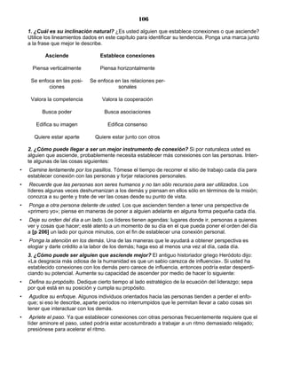 106
1. ¿Cuál es su inclinación natural? ¿Es usted alguien que establece conexiones o que asciende?
Utilice los lineamientos dados en este capítulo para identificar su tendencia. Ponga una marca junto
a la frase que mejor le describe.
Asciende Establece conexiones
Piensa verticalmente Piensa horizontalmente
Se enfoca en las posi-
ciones
Se enfoca en las relaciones per-
sonales
Valora la competencia Valora la cooperación
Busca poder Busca asociaciones
Edifica su imagen Edifica consenso
Quiere estar aparte Quiere estar junto con otros
2. ¿Cómo puede llegar a ser un mejor instrumento de conexión? Si por naturaleza usted es
alguien que asciende, probablemente necesita establecer más conexiones con las personas. Inten-
te algunas de las cosas siguientes:
• Camine lentamente por los pasillos. Tómese el tiempo de recorrer el sitio de trabajo cada día para
establecer conexión con las personas y forjar relaciones personales.
• Recuerde que las personas son seres humanos y no tan sólo recursos para ser utilizados. Los
líderes algunas veces deshumanizan a los demás y piensan en ellos sólo en términos de la misión;
conozca a su gente y trate de ver las cosas desde su punto de vista.
• Ponga a otra persona delante de usted. Los que ascienden tienden a tener una perspectiva de
«primero yo»; piense en maneras de poner a alguien adelante en alguna forma pequeña cada día.
• Deje su orden del día a un lado. Los líderes tienen agendas: lugares donde ir, personas a quienes
ver y cosas que hacer; esté atento a un momento de su día en el que pueda poner el orden del día
a [p 206] un lado por quince minutos, con el fin de establecer una conexión personal.
• Ponga la atención en los demás. Una de las maneras que le ayudará a obtener perspectiva es
elogiar y darle crédito a la labor de los demás; haga eso al menos una vez al día, cada día.
3. ¿Cómo puede ser alguien que asciende mejor? El antiguo historiador griego Heródoto dijo:
«La desgracia más odiosa de la humanidad es que un sabio carezca de influencia». Si usted ha
establecido conexiones con los demás pero carece de influencia, entonces podría estar desperdi-
ciando su potencial. Aumente su capacidad de ascender por medio de hacer lo siguiente:
• Defina su propósito. Dedique cierto tiempo al lado estratégico de la ecuación del liderazgo; sepa
por qué está en su posición y cumpla su propósito.
• Agudice su enfoque. Algunos individuos orientados hacia las personas tienden a perder el enfo-
que; si eso le describe, aparte períodos no interrumpidos que le permitan llevar a cabo cosas sin
tener que interactuar con los demás.
• Apriete el paso. Ya que establecer conexiones con otras personas frecuentemente requiere que el
líder aminore el paso, usted podría estar acostumbrado a trabajar a un ritmo demasiado relajado;
presiónese para acelerar el ritmo.
 