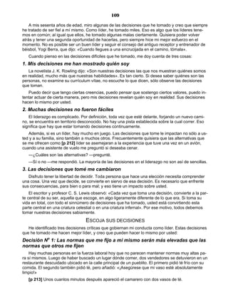 109
A mis sesenta años de edad, miro algunas de las decisiones que he tomado y creo que siempre
he tratado de ser fiel a mí mismo. Como líder, he tomado miles. Eso es algo que los líderes tene-
mos en común; al igual que ellos, he tomado algunas malas ciertamente. Quisiera poder volver
atrás y tener una segunda oportunidad de hacerlas, pero siempre hice mi mejor esfuerzo en el
momento. No es posible ser un buen líder y seguir el consejo del antiguo receptor y entrenador de
béisbol, Yogi Berra, que dijo: «Cuando llegues a una encrucijada en el camino, tómala».
Cuando pienso en las decisiones difíciles que he tomado, me doy cuenta de tres cosas:
1. Mis decisiones me han mostrado quién soy
La novelista J. K. Rowling dijo: «Son nuestras decisiones las que nos muestran quiénes somos
en realidad, mucho más que nuestras habilidades». Es tan cierto. Si desea saber quiénes son las
personas, no examine su currículum vítae, no escuche lo que dicen, sólo observe las decisiones
que toman.
Puedo decir que tengo ciertas creencias, puedo pensar que sostengo ciertos valores, puedo in-
tentar actuar de cierta manera, pero mis decisiones revelan quién soy en realidad. Sus decisiones
hacen lo mismo por usted.
2. Muchas decisiones no fueron fáciles
El liderazgo es complicado. Por definición, toda vez que esté delante, forjando un nuevo cami-
no, se encuentra en territorio desconocido. No hay una pista establecida sobre la cual correr. Eso
significa que hay que estar tomando decisiones continuamente.
Además, si es un líder, hay mucho en juego. Las decisiones que tome le impactan no sólo a us-
ted y a su familia, sino también a muchos otros. Frecuentemente quisiera que las alternativas que
se me ofrecen como [p 212] líder se asemejaran a la experiencia que tuve una vez en un avión,
cuando una asistente de vuelo me preguntó si deseaba cenar.
—¿Cuáles son las alternativas? —pregunté.
—Sí o no —me respondió. La mayoría de las decisiones en el liderazgo no son así de sencillas.
3. Las decisiones que tomé me cambiaron
Disfruto tener la libertad de decidir. Toda persona que hace una elección necesita comprender
una cosa. Una vez que decide, se convierte en siervo de esa decisión. Es necesario que enfrente
sus consecuencias, para bien o para mal; y eso tiene un impacto sobre usted.
El escritor y profesor C. S. Lewis observó: «Cada vez que toma una decisión, convierte a la par-
te central de su ser, aquella que escoge, en algo ligeramente diferente de lo que era. Si toma su
vida en total, con todo el sinnúmero de decisiones que ha tomado, usted está convirtiendo esta
parte central en una criatura celestial o en una criatura infernal». Por ese motivo, todos debemos
tomar nuestras decisiones sabiamente.
ESCOJA SUS DECISIONES
He identificado tres decisiones críticas que gobiernan mi conducta como líder. Estas decisiones
que he tomado me hacen mejor líder, y creo que pueden hacer lo mismo por usted:
Decisión No
1: Las normas que me fijo a mí mismo serán más elevadas que las
normas que otros me fijen
Hay muchas personas en la fuerza laboral hoy que no parecen mantener normas muy altas pa-
ra sí mismos. Luego de haber buscado un lugar dónde comer, dos vendedores se detuvieron en un
restaurante descuidado ubicado en la calle principal de un pueblito. El primero pidió té frío con su
comida. El segundo también pidió té, pero añadió: «¡Asegúrese que mi vaso esté absolutamente
limpio!»
[p 213] Unos cuantos minutos después apareció el camarero con dos vasos de té.
 