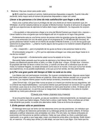 11
3. Madurez: Hay que crecer para poder subir.
[p 5] Si usted les muestra el camino, habrá personas dispuestas a seguirle. Cuanto más alto
ascienda, tanto mayor será el número de personas dispuestas a viajar con usted.
Llevar a las personas a la cima da más satisfacción que llegar a ella solo
Hace unos cuantos años tuve el privilegio de dar una charla en el mismo escenario que Jim
Whittaker, el primer estadounidense en escalar el Monte Everest. Durante el almuerzo le pregunté
cuál de sus experiencias de alpinista le había dado mayor satisfacción. Su respuesta me sorpren-
dió.
—He ayudado a más personas a llegar a la cima del Monte Everest que ningún otro—repuso—.
Llevar hasta la cima a la gente que nunca llegaría allí sin mi ayuda es mi logro más grande.
Evidentemente esta es una forma común de pensar entre los grandes guías de alpinismo. Hace
años vi una entrevista con uno de estos guías en el programa de TV 60 Minutes [60 minutos]. Al-
gunas personas habían muerto en el intento de escalar el Monte Everest, y a uno de los guías que
sobrevivió le preguntaron: —¿Habría muerto alguno de los guías si no hubieran estado dirigiendo a
otros a la cima?
—No —respondió—, pero el propósito de los guías es llevar a las personas hasta la cima.
El entrevistador preguntó: —¿Por qué los alpinistas arriesgan sus vidas para llegar hasta la ci-
ma de los montes?
El guía respondió: —Evidentemente usted nunca ha estado en la cima.
Recuerdo haber pensado que los guías de alpinismo y los líderes tienen mucho en común.
Existe una diferencia grande entre un jefe y un líder. El jefe dice: «Vaya». El líder dice: «Vamos».
El propósito del líder es llevar a otros a la cima, y cuando uno lleva allí a individuos que de otro
modo no hubieran llegado, no existe sensación como esa en el mundo. A los que nunca han tenido
esa experiencia, no es posible explicársela; a los que ya la han tenido, de más está hacerlo.
[p 6] Por una gran parte del tiempo el líder no está en la cima
Los líderes rara vez permanecen inmóviles. Se mueven constantemente. Algunas veces bajan
del monte para hallar a nuevos líderes en potencia. Otras veces intentan escalar con un grupo de
personas. Los mejores líderes pasan mucho tiempo sirviendo y levantando a otros líderes.
Jules Ormont dijo: «Un gran líder nunca se pone a sí mismo por encima de sus seguidores, sal-
vo al llevar las responsabilidades». Los buenos líderes que permanecen en conexión con su gente
se inclinan, pues esa es la única forma de extender la mano para levantar a otros. Si desea ser el
mejor líder que pueda ser, no permita que la inseguridad, las trivialidades ni los celos le impidan
extender su mano para alcanzar a otros.
CONSEJOS PARA LÍDERES SOLITARIOS
Si se encuentra lejos de su gente, ya sea por accidente o intencionadamente, es necesario que
cambie. Es cierto que habrá riesgos. Podría herir a otros o salir herido. Pero si anhela ser el líder
más eficiente que pueda, no existe otra alternativa viable. Esta es la forma de empezar:
1. Evite pensar sólo en posiciones
El liderazgo tiene que ver tanto con las relaciones como con las posiciones. Un individuo que
adopta un enfoque de relaciones personales en su liderazgo jamás se sentirá solitario. El tiempo
dedicado a edificar relaciones crea amistades con otros. Por otro lado, los líderes enfocados en
posiciones con frecuencia se sienten solitarios. Cada vez que utilizan su título y autoridad para
«persuadir» a su gente a que haga algo, crean una distancia entre ellos y los demás. Están dicien-
do, en esencia: «Yo estoy aquí arriba y tú allá abajo, así que haz lo que digo». Eso hace que los
 