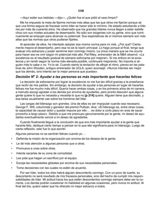 110
—Aquí están sus bebidas —dijo—. ¿Quién fue el que pidió el vaso limpio?
Me he impuesto la meta de fijarme normas más altas que las que otros me fijarían porque sé
que una forma segura de fracasar como líder es hacer sólo lo mínimo. He estado estudiando a líde-
res por más de cuarenta años. He observado que los grandes líderes nunca llegan a estar satisfe-
chos con sus niveles actuales de desempeño. No sólo son exigentes con su gente, sino que conti-
nuamente se empujan para alcanzar su potencial. Sus expectativas de sí mismos siempre son más
altas que las normas que otros pudieran fijarles.
Al aprender de ellos, he intentado adoptar esa misma norma para mi vida. ¿Por qué? Cierta-
mente mejora el desempeño, pero esa no es la razón principal. Lo hago porque al final, tengo que
evaluar mis esfuerzos y poder sentirme bien conmigo mismo. La única manera que se me ocurre
para hacer eso es vivir según mi potencial más alto. Pat Riley, entrenador de la NBA observó: «La
excelencia es el resultado gradual de siempre esforzarse por mejorar». Si me enfoco en la exce-
lencia y en rendir según la norma más elevada posible, continuaré mejorando. No importa si al-
guien más lo sabe o no. Yo lo sé. Cuando siento la tentación de aflojar el ritmo, pienso en las pala-
bras de John Wooden, antiguo entrenador de UCLA, quien aconsejó: «Nunca intentes ser mejor
que los demás, sino intenta ser la mejor persona que puedas».
Decisión No
2: Ayudar a las personas es más importante que hacerlas felices
La decisión de esforzarme por lograr la excelencia no me fue tan difícil gracias a la enseñanza
que recibí de mis padres. Sin embargo, la decisión de ayudar a las personas en lugar de hacerlas
felices me fue mucho más difícil. Quería hacer ambas cosas, y en los primeros años de mi carrera,
a menudo escogí agradar a los demás por encima de ayudarles, pero pronto descubrí que alguna
gente quiere lo que no necesita y necesita lo que no [p 214] quiere. Alguien tiene que decírselo, y
esa tarea usualmente cae sobre los hombros del líder.
Las cargas del liderazgo son grandes. Una de ellas es ser impopular cuando sea necesario.
George F. Will, columnista y ganador del premio Pulitzer, dice: «El liderazgo es, entre otras cosas,
la capacidad de causar dolor y quedar impune por ello … es dolor a corto plazo en aras de sacar
provecho a largo plazo». Debido a que me preocupo genuinamente por la gente, mi deseo de ayu-
darles eventualmente venció a mi deseo de agradarles.
Cuando finalmente llegué a la conclusión de que era más importante ayudar a la gente que
hacerla feliz, dediqué cierto tiempo a pensar en lo que ello significaría para mi liderazgo. Luego de
cierta reflexión, esto fue lo que escribí:
Algunas personas no se sentirán felices cuando yo …
• Defienda la misión de la organización por encima de los deseos de la gente.
• Le dé más atención a algunas personas que a otras.
• Promueva a unas sobre otras.
• Intente sacarlas de su zona de comodidad.
• Les pida que hagan un sacrificio por el equipo.
• Escoja las necesidades globales por encima de sus necesidades personales.
• Tome decisiones con las cuales no estén de acuerdo.
Por ser líder, todos los días habrá alguien descontento conmigo. Con un poco de suerte, su
descontento no será resultado de mis fracasos personales, sino del hecho de cumplir mis respon-
sabilidades de líder. Mi actitud hacia los que estén descontentos conmigo siempre debe ser la co-
rrecta. Los demás podrán cuestionar mi habilidad en algunas ocasiones, pero nunca mi actitud. Al
final del día, quiero saber que he ofrecido mi mejor esfuerzo a todos.
 