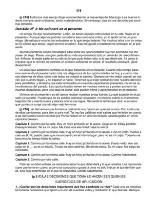 111
[p 215] Todos los días escojo dirigir comprendiendo la desventaja del liderazgo. Los buenos lí-
deres siempre serán criticados, serán malentendidos. Sin embargo, esa es una decisión que conti-
núo tomando.
Decisión No
3: Me enfocaré en el presente
Un amigo me dijo recientemente: «John, no tienes espejos retrovisores en tu vida. Vives en el
presente». Aunque algunos podrían considerar eso como una crítica, yo lo recibí como un gran
elogio. Me esfuerzo mucho por enfocarme en lo que tengo delante. Por muchos años tuve un aviso
en mi oficina que decía: «Ayer terminó anoche». Eso me ayudó a mantenerme enfocado en el pre-
sente.
Muchas personas tienen dificultades para soltar las oportunidades que han permitido que los
pasen de largo. Pasan una gran parte de su vida reprocesando todo un almacén de remordimien-
tos. Enfocan la mejor parte de su vida en lo que pudo haber sido, o lo que debió ser. Es como si
creyeran que si reviven los eventos un número suficiente de veces, el resultado cambiará. ¡Qué
desperdicio!
Lo único que podemos controlar es lo que hacemos en el presente. Cuanto más tiempo pase-
mos reviviendo el pasado, tanto más nos alejaremos de las oportunidades de hoy; y cuanto más
nos alejemos de ellas, tanto más arduo se volverá el camino. Siempre se ven mejor cuando se nos
van que cuando llegan, y no esperan a nadie. Tenemos que estar prestando toda nuestra atención
para percibirlas, y tenemos que estar enfocados en nuestras capacidades presentes, no en los re-
mordimientos del pasado. Las oportunidades vienen en muchas maneras y pueden provenir de
muchas direcciones, pero una cosa es cierta: sólo pueden verse y aprovecharse en el presente.
Vivimos en el presente y es allí donde residen nuestras áreas fuertes. Lo que sucedió en el pa-
sado ya sucedió. Puesto que no es posible deshacer el pasado, no importa cuánto lo intentemos,
haga borrón y cuenta nueva y avance con lo que sigue. Recuerde el refrán que dice: «Lo nuevo
que comienza surge cuando algo viejo termina».
[p 216] Las decisiones que tomamos realmente nos hacen ser quienes somos. Con cada una
de ellas cambiamos, para bien o para mal. Tal vez las palabras más sabias que he leído en cuanto
a las decisiones fueron escritas por Portia Nelson en un artículo titulado «Autobiografía en cinco
capítulos breves».
Capítulo 1: Camino por la calle. Hay un hoyo profundo en la acera. Caigo en él. Estoy perdido.
Desesperanzado. No es mi culpa. Me toma una eternidad hallar la salida.
Capítulo 2: Camino por la misma calle. Hay un hoyo profundo en la acera. Finjo no verlo. Vuelvo a
caer en él. No puedo creer que me encuentro en el mismo lugar, pero no es mi culpa. Todavía me
toma mucho tiempo hallar la salida.
Capítulo 3: Camino por la misma calle. Hay un hoyo profundo en la acera. Puedo verlo. Aun así
caigo en él … ya es un hábito. Tengo los ojos abiertos. Sé dónde estoy. Es mi culpa. Me salgo de
inmediato.
Capítulo 4: Camino por la misma calle. Hay un hoyo profundo en la acera. Camino rodeándolo.
Capítulo 5: Camino por otra calle.
Para ser un líder exitoso, es necesario saber lo que defenderá y lo que resistirá. Las decisiones
clave que tome en cuanto a cómo se conducirá y guiará a otros no sólo indican el tipo de líder que
es, sino que determinan en el que se convertirá. Decida sabiamente.
[p 217] LAS DECISIONES QUE TOMA LE HACEN SER QUIEN ES
EJERCICIOS DE APLICACIÓN
1. ¿Cuáles son las decisiones importantes que han cambiado su vida? Cada uno de nosotros
ha tomado decisiones que fijaron el curso de nuestras vidas y cambiaron lo que éramos. Dedique
 