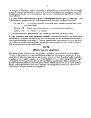 112
cierto tiempo a reflexionar y escribir las decisiones principales que ha tomado. Escriba cómo cada
una cambió sus circunstancias y su persona. Si su lista incluye decisiones negativas u oportunida-
des desperdiciadas, tal vez le será necesario lidiar con las emociones que le produzcan antes de
seguir adelante.
2. ¿Cuáles son las decisiones clave que ha tomado (o tomará) para guiar su liderazgo? En el
capítulo describí las tres decisiones principales que tomé en cuanto a mi propio liderazgo:
Decisión No
1: Las normas que me fijo a mí mismo serán más elevadas que las normas
que otros me fijen
Decisión No
2: Ayudar a las personas es más importante que hacerlas felices
Decisión No
3: Me enfocaré en el presente
¿Qué decidirá usted? Aparte tiempo para escribir sus decisiones (no más de cinco).
3. ¿Está preparado para tomar decisiones difíciles? ¿Qué es lo que permite a los líderes tomar
las decisiones correctas y cómo hacen para decidir? Creo que la mejor manera es prepararse a sí
mismo reflexionándolas con antelación. Examine las decisiones clave que escribió en el ejercicio 2.
Para cada una, escriba las implicaciones que vendrán como resultado de ellas (como lo hice yo).
Estar preparado gana la mitad de la batalla.
[p 218]
MOMENTO PARA MENTORES
Cuando se trata de decisiones, hay dos formas en las cuales puede ayudar a sus aconsejados.
Primero, evalúe el grado de responsabilidad que adoptan por las decisiones que toman. Si una
persona tiene la tendencia de culpar a los demás, o si tiene complejo de víctima, deberá señalárse-
lo. Las personas no podrán alcanzar su potencial de líderes si no se hacen completamente respon-
sables por sí mismos y por sus acciones. En segundo lugar, ayúdeles a procesar las decisiones
que es necesario que tomen para ser mejores líderes. No trate de decirles qué escoger. En lugar
de eso, hágales preguntas que les lleven a pensar las cosas para que descubran las decisiones
correctas y se apropien de ellas a nivel personal.
 