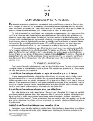 113
[p 219]
21
LA INFLUENCIA SE PRESTA, NO SE DA
He conocido a personas que piensan que exagero en lo que al liderazgo respecta. Cuando digo:
«Todo surge o se desploma por el liderazgo», rápidamente buscan alguna excepción a ello. Pero
hasta hoy, nunca he hallado una. Creo que lo que dice aquel proverbio es verdadero: «Cuando los
justos dominan, el pueblo se alegra; mas cuando domina el impío, el pueblo gime».1
Por más de treinta años, he trabajado para enseñarles a otras personas cómo ser mejores líde-
res. Eso significa que trato de ayudarles a ser más influyentes. Después de todo, el liderazgo es
influencia, nada más y nada menos. Por ejemplo, hace varios años mi amigo Jim Dornan y yo es-
cribimos un libro titulado Seamos personas de influencia. Lo creamos para ayudar a los individuos
a aumentar su potencial de influencia; por años he dictado una charla titulada: «Los cinco niveles
de liderazgo». La he dictado cientos de veces. ¿Por qué? Porque ayuda a las personas a com-
prender cómo funciona la influencia y les muestra cómo ampliar la suya sobre los demás.
El liderazgo realmente hace una gran diferencia. Una persona con mucha influencia puede te-
ner un impacto positivo enorme sobre la sociedad. Por eso es que Charles, el Conde Talleyrand,
observó: «Temo más a un ejército de cien ovejas dirigidas por un león que a un ejército de cien
leones dirigido por una oveja». Si desea tener impacto, trabaje [p 220] por mejorar su influencia. Si
desea añadir valor a los demás, ayúdeles a mejorar su influencia. Por eso es que he identificado
que el propósito de mi vida es añadir valor a los líderes (personas influyentes) que multiplican el
valor de otros.
EL VALOR DE LA INFLUENCIA
Creo que la búsqueda de la influencia no es algo egoísta ni negativo. Tiene un propósito mayor
que el de mejorar la vida del individuo que la ejerce. Si la reducimos a su esencia, la influencia tie-
ne valor para cumplir tres propósitos:
1. La influencia existe para hablar en lugar de aquellos que no la tienen
Una de las responsabilidades más grandes de los líderes es hablar en nombre de los que no
tienen influencia. Por muchas generaciones, las personas de ascendencia africana en Estados
Unidos necesitaron una voz que les representara. En el siglo veinte, Martin Luther King Jr. proveyó
esa voz. Era una persona compasiva y de acción que habló en nombre de los que sufrían y de los
pobres, y mostró a todos un camino hacia el cambio y la sanidad. Un líder que no eleva las vidas
de otras personas no está cumpliendo el llamado más alto de ser líder.
2. La influencia existe para hablar a los que sí la tienen
Otro valor del liderazgo es la capacidad de influir sobre los influyentes. Con frecuencia es difícil
que alguien capte la atención de un líder, salvo otro líder. A menudo he tenido el privilegio de sen-
tarme con líderes en las comunidades corporativas, gubernamentales, religiosas y educativas.
¿Por qué he podido hacerlo? Porque he trabajado duro por cuarenta años para ayudar a los demás
y se me ha reconocido como líder. No tomo el privilegio por sentado, y trato de utilizarlo para hacer
una diferencia.
[p 221] 3. La influencia existe para ser pasada a otros
Hay ciertas cosas que sólo los líderes pueden hacer. Una de ellas es desarrollar a otros líderes.
Se necesita a un líder para levantar a otro. Las personas de influencia frecuentemente tienen la
1
Proverbios 29:2 (RV1960).
 