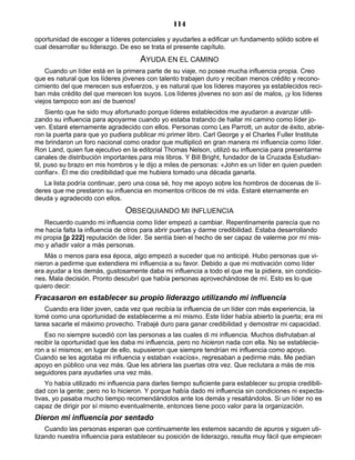 114
oportunidad de escoger a líderes potenciales y ayudarles a edificar un fundamento sólido sobre el
cual desarrollar su liderazgo. De eso se trata el presente capítulo.
AYUDA EN EL CAMINO
Cuando un líder está en la primera parte de su viaje, no posee mucha influencia propia. Creo
que es natural que los líderes jóvenes con talento trabajen duro y reciban menos crédito y recono-
cimiento del que merecen sus esfuerzos, y es natural que los líderes mayores ya establecidos reci-
ban más crédito del que merecen los suyos. Los líderes jóvenes no son así de malos, ¡y los líderes
viejos tampoco son así de buenos!
Siento que he sido muy afortunado porque líderes establecidos me ayudaron a avanzar utili-
zando su influencia para apoyarme cuando yo estaba tratando de hallar mi camino como líder jo-
ven. Estaré eternamente agradecido con ellos. Personas como Les Parrott, un autor de éxito, abrie-
ron la puerta para que yo pudiera publicar mi primer libro. Carl George y el Charles Fuller Institute
me brindaron un foro nacional como orador que multiplicó en gran manera mi influencia como líder.
Ron Land, quien fue ejecutivo en la editorial Thomas Nelson, utilizó su influencia para presentarme
canales de distribución importantes para mis libros. Y Bill Bright, fundador de la Cruzada Estudian-
til, puso su brazo en mis hombros y le dijo a miles de personas: «John es un líder en quien pueden
confiar». Él me dio credibilidad que me hubiera tomado una década ganarla.
La lista podría continuar, pero una cosa sé, hoy me apoyo sobre los hombros de docenas de lí-
deres que me prestaron su influencia en momentos críticos de mi vida. Estaré eternamente en
deuda y agradecido con ellos.
OBSEQUIANDO MI INFLUENCIA
Recuerdo cuando mi influencia como líder empezó a cambiar. Repentinamente parecía que no
me hacía falta la influencia de otros para abrir puertas y darme credibilidad. Estaba desarrollando
mi propia [p 222] reputación de líder. Se sentía bien el hecho de ser capaz de valerme por mí mis-
mo y añadir valor a más personas.
Más o menos para esa época, algo empezó a suceder que no anticipé. Hubo personas que vi-
nieron a pedirme que extendiera mi influencia a su favor. Debido a que mi motivación como líder
era ayudar a los demás, gustosamente daba mi influencia a todo el que me la pidiera, sin condicio-
nes. Mala decisión. Pronto descubrí que había personas aprovechándose de mí. Esto es lo que
quiero decir:
Fracasaron en establecer su propio liderazgo utilizando mi influencia
Cuando era líder joven, cada vez que recibía la influencia de un líder con más experiencia, la
tomé como una oportunidad de establecerme a mí mismo. Este líder había abierto la puerta; era mi
tarea sacarle el máximo provecho. Trabajé duro para ganar credibilidad y demostrar mi capacidad.
Eso no siempre sucedió con las personas a las cuales di mi influencia. Muchos disfrutaban al
recibir la oportunidad que les daba mi influencia, pero no hicieron nada con ella. No se establecie-
ron a sí mismos; en lugar de ello, supusieron que siempre tendrían mi influencia como apoyo.
Cuando se les agotaba mi influencia y estaban «vacíos», regresaban a pedirme más. Me pedían
apoyo en público una vez más. Que les abriera las puertas otra vez. Que reclutara a más de mis
seguidores para ayudarles una vez más.
Yo había utilizado mi influencia para darles tiempo suficiente para establecer su propia credibili-
dad con la gente; pero no lo hicieron. Y porque había dado mi influencia sin condiciones ni expecta-
tivas, yo pasaba mucho tiempo recomendándolos ante los demás y resaltándolos. Si un líder no es
capaz de dirigir por sí mismo eventualmente, entonces tiene poco valor para la organización.
Dieron mi influencia por sentado
Cuando las personas esperan que continuamente les estemos sacando de apuros y siguen uti-
lizando nuestra influencia para establecer su posición de liderazgo, resulta muy fácil que empiecen
 