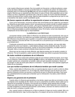 115
a dar nuestra influencia por sentado. Eso me sucedió con frecuencia. La falta de esfuerzo y expe-
riencia de líderes débiles a menudo se transformaba en un problema de actitud. Se habían acos-
tumbrado tanto a mi intervención [p 223] cada vez que se metían en problemas que empezaron a
exigirla. Mientras que yo esperaba que ellos dieran un paso al frente, ellos esperaban que yo inter-
viniera a su favor. Esperaban que llevara más y más de su carga. Es mucho más fácil sobresalir
cuando otra persona lleva nuestra carga. Algunos hasta empezaron a preguntarme por qué no vine
a rescatarlos más rápido cuando necesitaban ayuda.
No fueron capaces de edificar la organización al pasar su influencia hacia otros
Como ya he mencionado, una de las razones más convincentes por las cuales hay que desarro-
llar influencia es para poder pasarla a otros. Las personas que carecen de ella no pueden pasarla a
otros. No es posible dar lo que no se tiene. ¿Por qué es importante esto? La forma en la cual una
organización crece es por medio del desarrollo de líderes. Las personas que continuamente toma-
ban mi influencia prestada no podían prestársela a otros. Por lo tanto, nunca hubo desarrollo ni
multiplicación de los líderes bajo su responsabilidad.
LLAMÉMOSLO UN PRÉSTAMO
Las buenas noticias cuando daba mi influencia a los demás de modo incondicional, eran que mi
motivación era correcta. Las malas eran que estaba mostrando un discernimiento pobre como líder.
Dar influencia a las personas que no pueden o no quieren usarla debidamente es desperdiciar el
tiempo, esfuerzo y recursos del líder. Es como darle oro a una persona que lo enterrará en su patio
y se olvidará de él.
Finalmente comprendí que la influencia nunca debe darse a los demás, ¡sino que sólo debe
prestarse! Es como una inversión, y usted debiera anticipar ciertos dividendos de ella. Tal como
sucede con las inversiones financieras, cuando no hay buenos dividendos, uno debe invertir en
otra parte. Sólo un necio continúa invirtiendo dinero bueno en lo malo.
Ahora que veo las cosas de modo diferente, sigo algunas pautas que me ayudan a prestar mi
influencia. Tal vez le ayudarán a usted cuando otros le pidan que utilice la suya para favorecerles.
No todos recibirán el préstamo de mi influencia
Tal como un banco evalúa todo préstamo antes de que el dinero cambie de manos, así lo hago
con mi influencia. Antes de darle a alguien [p 224] mi apoyo y de trabajar por abrirles puertas, quie-
ro saber quiénes son, comprender su carácter, saber por qué necesitan el préstamo. Quiero ver
que tengan un plan de acción para utilizar la «inversión». Y quiero saber cómo planean pagarla por
medio de sus resultados.
Los que reciban el préstamo de mi influencia tendrán que rendir cuentas
Antes, cuando daba mi influencia a otros, yo suponía algunas cosas en cuanto a cómo la utiliza-
rían y si cumplirían sus planes o no. Ya no hago eso. Ahora reconozco que es asunto mío como
persona influyente conocer sus asuntos y cerciorarme de que mi influencia sea sabia. Para hacer
eso, periódicamente los evalúo para comprobar que la «transacción» fue sabia y está rindiendo
dividendos.
Espero una ganancia de mi préstamo
Cuando utilizo mi influencia para beneficiar a los demás, espero que ellos se conviertan en líde-
res mejores como resultado de ello. Quiero ver que su crecimiento se acelere. Quiero saber que su
influencia ha aumentado. Mi tiempo y mis recursos son limitados; tengo sesenta años de edad.
Quiero que cada inversión de liderazgo que haga cuente. Si no están mejorando como resultado, y
no están empleando su influencia para levantar a otros líderes, entonces me reservo el derecho de
dejar de invertir y empezar a ayudar a otro.
Hoy, cuando invierto mi influencia en un líder en potencia, lo hago con mucho cuidado. Miro a la
persona detenidamente, hago muchas preguntas y me aseguro de que las condiciones estén cla-
 