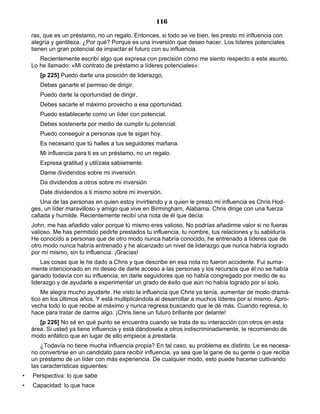 116
ras, que es un préstamo, no un regalo. Entonces, si todo se ve bien, les presto mi influencia con
alegría y gentileza. ¿Por qué? Porque es una inversión que deseo hacer. Los líderes potenciales
tienen un gran potencial de impactar el futuro con su influencia.
Recientemente escribí algo que expresa con precisión cómo me siento respecto a este asunto.
Lo he llamado: «Mi contrato de préstamo a líderes potenciales»:
[p 225] Puedo darte una posición de liderazgo,
Debes ganarte el permiso de dirigir.
Puedo darte la oportunidad de dirigir,
Debes sacarle el máximo provecho a esa oportunidad.
Puedo establecerte como un líder con potencial.
Debes sostenerte por medio de cumplir tu potencial.
Puedo conseguir a personas que te sigan hoy.
Es necesario que tú halles a tus seguidores mañana.
Mi influencia para ti es un préstamo, no un regalo.
Expresa gratitud y utilízala sabiamente.
Dame dividendos sobre mi inversión.
Da dividendos a otros sobre mi inversión
Date dividendos a ti mismo sobre mi inversión.
Una de las personas en quien estoy invirtiendo y a quien le presto mi influencia es Chris Hod-
ges, un líder maravilloso y amigo que vive en Birmingham, Alabama. Chris dirige con una fuerza
callada y humilde. Recientemente recibí una nota de él que decía:
John, me has añadido valor porque tú mismo eres valioso. No podrías añadirme valor si no fueras
valioso. Me has permitido pedirte prestados tu influencia, tu nombre, tus relaciones y tu sabiduría.
He conocido a personas que de otro modo nunca habría conocido, he entrenado a líderes que de
otro modo nunca habría entrenado y he alcanzado un nivel de liderazgo que nunca habría logrado
por mí mismo, sin tu influencia. ¡Gracias!
Las cosas que le he dado a Chris y que describe en esa nota no fueron accidente. Fui suma-
mente intencionado en mi deseo de darle acceso a las personas y los recursos que él no se había
ganado todavía con su influencia, en darle seguidores que no había congregado por medio de su
liderazgo y de ayudarle a experimentar un grado de éxito que aún no había logrado por sí solo.
Me alegra mucho ayudarle. He visto la influencia que Chris ya tenía, aumentar de modo dramá-
tico en los últimos años. Y está multiplicándola al desarrollar a muchos líderes por sí mismo. Apro-
vecha todo lo que recibe al máximo y nunca regresa buscando que le dé más. Cuando regresa, lo
hace para tratar de darme algo. ¡Chris tiene un futuro brillante por delante!
[p 226] No sé en qué punto se encuentra cuando se trata de su interacción con otros en esta
área. Si usted ya tiene influencia y está dándosela a otros indiscriminadamente, le recomiendo de
modo enfático que en lugar de ello empiece a prestarla.
¿Todavía no tiene mucha influencia propia? En tal caso, su problema es distinto. Le es necesa-
rio convertirse en un candidato para recibir influencia, ya sea que la gane de su gente o que reciba
un préstamo de un líder con más experiencia. De cualquier modo, esto puede hacerse cultivando
las características siguientes:
• Perspectiva: lo que sabe
• Capacidad: lo que hace
 