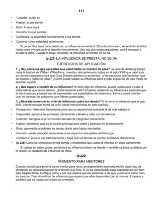 117
• Carácter: quién es
• Pasión: lo que siente
• Éxito: lo que logra
• Intuición: lo que percibe
• Confianza: la seguridad que transmite a los demás
• Carisma: cómo establece conexiones
Si personifica esas características, su influencia aumentará. Otros le admirarán, se sentirán atraídos
hacia usted y empezarán a seguirle naturalmente. Una vez que tenga seguidores, podrá empezar a
ayudar a otros. Cuando lo haga, recuerde: la influencia se presta, no se da.
[p 227] LA INFLUENCIA SE PRESTA, NO SE DA
EJERCICIOS DE APLICACIÓN
1. ¿Hay personas que necesitan que usted hable en nombre de ellas? La película Amazing Grace
narra la historia de William Wilberforce, miembro del parlamento inglés en el siglo XVIII que pasó toda
su carrera trabajando para que Gran Bretaña aboliera la esclavitud. ¿Hay personas que necesitan que
se levante y hable por ellas? ¿Cómo puede utilizar su influencia para ayudar a quienes de otro modo no
tendrían ayuda?
2. ¿Qué espera a cambio de su influencia? Si tiene algo de influencia, puede usarla para ayudar a
otros líderes que tienen menos. ¿Está haciendo esto? Empiece prestando su influencia a personas que
le den buen uso y asegúrese de expresarles sus expectativas de antemano. Tal vez quiera intentar
usar mi contrato de préstamo para líderes potenciales.
3. ¿Necesita aumentar su nivel de influencia sobre los demás? Si no tiene la influencia que le gus-
taría, intente trabajar sobre las ocho cosas mencionadas en este capítulo:
• Perspectiva: reflexione diariamente para que su experiencia evaluada le dé más sabiduría
• Capacidad: aprenda de su trabajo diariamente y llévelo a cabo con excelencia
• Carácter: aténgase a la norma más elevada de integridad diariamente
• Pasión: determine cuál es el asunto principal para usted y participe en él diariamente
• Éxito: aproveche al máximo su tiempo diario para lograr resultados
• Intuición: preste atención diariamente a los aspectos intangibles del liderazgo
• Confianza: sepa lo que está haciendo y haga que los demás se sientan confiados diariamente
• [p 228] Carisma: enfóquese en los demás y muéstreles que usted se interesa en ellos diariamente
Si trabaja en estas cosas, aumentará su influencia sobre los demás y también se hará candidato pa-
ra recibir un préstamo de influencia de otros.
[p 229]
MOMENTO PARA MENTORES
Cuando decidió que serviría como mentor para otros, probablemente esperaba recibir algún tipo de
dividendo en productividad por la inversión que hizo. Si no ha comunicado esas expectativas con clari-
dad, hágalo ahora. Explique cómo y por qué espera que las personas a las que usted sirve como men-
tor crezcan. Describa el tipo de influencia que espera que ellos desarrollen por sí mismos. Empiece a
pedirles que se hagan partícipes de inmediato.
 