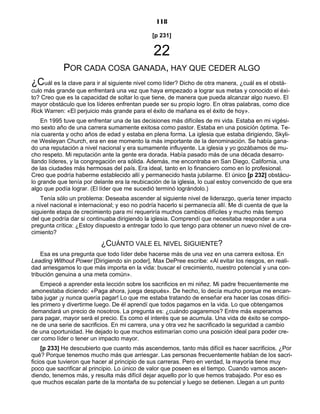 118
[p 231]
22
POR CADA COSA GANADA, HAY QUE CEDER ALGO
¿Cuál es la clave para ir al siguiente nivel como líder? Dicho de otra manera, ¿cuál es el obstá-
culo más grande que enfrentará una vez que haya empezado a lograr sus metas y conocido el éxi-
to? Creo que es la capacidad de soltar lo que tiene, de manera que pueda alcanzar algo nuevo. El
mayor obstáculo que los líderes enfrentan puede ser su propio logro. En otras palabras, como dice
Rick Warren: «El perjuicio más grande para el éxito de mañana es el éxito de hoy».
En 1995 tuve que enfrentar una de las decisiones más difíciles de mi vida. Estaba en mi vigési-
mo sexto año de una carrera sumamente exitosa como pastor. Estaba en una posición óptima. Te-
nía cuarenta y ocho años de edad y estaba en plena forma. La iglesia que estaba dirigiendo, Skyli-
ne Wesleyan Church, era en ese momento la más importante de la denominación. Se había gana-
do una reputación a nivel nacional y era sumamente influyente. La iglesia y yo gozábamos de mu-
cho respeto. Mi reputación ante la gente era dorada. Había pasado más de una década desarro-
llando líderes, y la congregación era sólida. Además, me encontraba en San Diego, California, una
de las ciudades más hermosas del país. Era ideal, tanto en lo financiero como en lo profesional.
Creo que podría haberme establecido allí y permanecido hasta jubilarme. El único [p 232] obstácu-
lo grande que tenía por delante era la reubicación de la iglesia, lo cual estoy convencido de que era
algo que podía lograr. (El líder que me sucedió terminó lográndolo.)
Tenía sólo un problema: Deseaba ascender al siguiente nivel de liderazgo, quería tener impacto
a nivel nacional e internacional; y eso no podría hacerlo si permanecía allí. Me di cuenta de que la
siguiente etapa de crecimiento para mí requeriría muchos cambios difíciles y mucho más tiempo
del que podría dar si continuaba dirigiendo la iglesia. Comprendí que necesitaba responder a una
pregunta crítica: ¿Estoy dispuesto a entregar todo lo que tengo para obtener un nuevo nivel de cre-
cimiento?
¿CUÁNTO VALE EL NIVEL SIGUIENTE?
Esa es una pregunta que todo líder debe hacerse más de una vez en una carrera exitosa. En
Leading Without Power [Dirigiendo sin poder], Max DePree escribe: «Al evitar los riesgos, en reali-
dad arriesgamos lo que más importa en la vida: buscar el crecimiento, nuestro potencial y una con-
tribución genuina a una meta común».
Empecé a aprender esta lección sobre los sacrificios en mi niñez. Mi padre frecuentemente me
amonestaba diciendo: «Paga ahora, juega después». De hecho, lo decía mucho porque me encan-
taba jugar ¡y nunca quería pagar! Lo que me estaba tratando de enseñar era hacer las cosas difíci-
les primero y divertirme luego. De él aprendí que todos pagamos en la vida. Lo que obtengamos
demandará un precio de nosotros. La pregunta es: ¿cuándo pagaremos? Entre más esperamos
para pagar, mayor será el precio. Es como el interés que se acumula. Una vida de éxito se compo-
ne de una serie de sacrificios. En mi carrera, una y otra vez he sacrificado la seguridad a cambio
de una oportunidad. He dejado lo que muchos estimarían como una posición ideal para poder cre-
cer como líder o tener un impacto mayor.
[p 233] He descubierto que cuanto más ascendemos, tanto más difícil es hacer sacrificios. ¿Por
qué? Porque tenemos mucho más que arriesgar. Las personas frecuentemente hablan de los sacri-
ficios que tuvieron que hacer al principio de sus carreras. Pero en verdad, la mayoría tiene muy
poco que sacrificar al principio. Lo único de valor que poseen es el tiempo. Cuando vamos ascen-
diendo, tenemos más, y resulta más difícil dejar aquello por lo que hemos trabajado. Por eso es
que muchos escalan parte de la montaña de su potencial y luego se detienen. Llegan a un punto
 