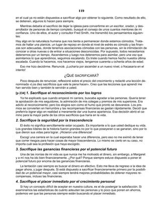 119
en el cual ya no están dispuestos a sacrificar algo por obtener lo siguiente. Como resultado de ello,
se detienen, algunos lo hacen para siempre.
Mientras debatía el sacrificio de dejar la iglesia para convertirme en un escritor, orador, y des-
arrollador de personas de tiempo completo, busqué el consejo de unos cuantos mentores de mi
confianza. Uno de ellos, el autor y consultor Fred Smith, me transmitió los pensamientos siguien-
tes:
Hay algo en la naturaleza humana que nos tienta a permanecer donde estamos cómodos. Trata-
mos de hallar una planicie, un lugar de reposo en donde el nivel de estrés es cómodo y las finan-
zas son adecuadas, donde tenemos asociaciones cómodas con las personas, sin la intimidación de
conocer a otras nuevas o de entrar a situaciones desconocidas. Por supuesto, todos necesitamos
detenernos por un tiempo. Ascendemos y luego nos detenemos para asimilar, pero una vez que
asimilamos lo que aprendimos, seguimos escalando. Es triste cuando hemos hecho nuestra última
escalada. Cuando la hacemos, nos hacemos viejos, tengamos cuarenta u ochenta años de edad.
Eso me hizo decidirme. Renuncié. ¡Lucharía por ascender a un nuevo nivel, o fracasaría en el
intento!
¿QUÉ SACRIFICARÁ?
Poco después de renunciar, reflexioné sobre el precio del crecimiento y redacté una lección de-
nominada «Los diez sacrificios que vale la pena hacer». Creo que las lecciones que aprendí me
han servido bien y también le servirán a usted.
[p 234] 1. Sacrifique el reconocimiento por los logros
Ya he explicado que cuando empecé mi carrera, buscaba agradar a las personas. Quería tener
la aprobación de mis seguidores, la admiración de mis colegas y premios de mis superiores. Era
adicto al reconocimiento; pero los elogios son como el humo que pronto se desvanece. Los pre-
mios se convierten en herrumbre y las recompensas financieras se gastan rápidamente. Decidí que
preferiría lograr algo en realidad a meramente dar una buena apariencia. Esa decisión abrió el ca-
mino para la mayor parte de los otros sacrificios que haría en la vida.
2. Sacrifique la seguridad por la trascendencia
El éxito no significa sencillamente estar ocupado. Es importante a lo que usted dedique su vida.
Los grandes líderes de la historia fueron grandes no por lo que poseyeran o se ganaran, sino por lo
que dieron sus vidas para lograr. ¡Hicieron una diferencia!
Escogí una carrera en la cual esperaba hacer una diferencia, pero eso no me eximió de tener
que correr riesgos para hacer cosas de mayor trascendencia. Lo mismo es cierto en su caso, no
importa cuál sea la profesión que haya escogido.
3. Sacrifique las ganancias financieras por el potencial futuro
Una de las ironías de mi vida es que nunca me ha motivado el dinero, sin embargo, a Margaret
y a mí nos ha ido bien financieramente. ¿Por qué? Porque siempre estuve dispuesto a poner el
potencial futuro por encima de las ganancias financieras.
La tentación casi siempre es buscar el dinero en efectivo. Esto me lleva de regreso a la idea de
pagar ahora, y jugar después. Si está dispuesto a sacrificar financieramente primero por la posibili-
dad de un potencial mayor, casi siempre tendrá mejores probabilidades de obtener mayores re-
compensas, incluso las financieras.
4. Sacrifique el placer inmediato por el crecimiento personal
Si hay un concepto difícil de aceptar en nuestra cultura, es el de postergar la satisfacción. Si
examinamos las estadísticas de cuánto adeudan las personas y lo poco que ponen en ahorros,
podemos ver que las personas siempre están buscando el placer inmediato.
 