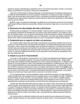 12
demás se sientan insignificantes y pequeños y forma una barrera entre ellos y el líder. Los buenos
líderes no subestiman a los demás, sino que los engrandecen.
Cada año invierto tiempo enseñando liderazgo a nivel internacional. El liderazgo posicional es
un estilo de vida establecido en muchos países en desarrollo. Los líderes acumulan y protegen el
poder. Sólo se les permite a ellos ocupar la cima, y se espera que todos los demás les sigan. La-
mentablemente, esta práctica impide que muchos líderes en potencia se desarrollen y crea soledad
para los que son líderes.
[p 7] Si ocupa una posición de liderazgo, no dependa de su título para convencer a los demás a
que le sigan. Edifique relaciones personales. Gánese a los demás. Haga esto y nunca será un líder
solitario.
2. Reconozca las desventajas del éxito y del fracaso
El éxito puede ser peligroso, y el fracaso también. Cada vez que uno piensa que es «un éxito»,
uno empieza a separarse de aquellos que uno estima como menos exitosos. Uno empieza a pen-
sar: No necesito verlos, y uno se aparta. Irónicamente, el fracaso también conduce a la separación,
pero por otras razones. Si se considera como «un fracasado», uno evita a los demás al pensar: No
quiero verlos. Estos dos pensamientos extremos crean una separación malsana de los demás.
3. Comprenda que su negocio es tratar con personas
Los mejores líderes saben que para dirigir a las personas es necesario amarlas. Nunca he co-
nocido a un buen líder al que no le importaran los demás. Los líderes ineficientes tienen la actitud
incorrecta, y dicen: «Amo a la humanidad; ¡pero no aguanto a la gente!» Los líderes buenos com-
prenden que a los demás poco les importa lo mucho que uno sepa hasta que ven que uno se pre-
ocupa por ellos. Es necesario que nos guste tratar con la gente, o de lo contrario nunca la valora-
remos. Y si se torna indiferente hacia ella, uno se encuentra a cortos pasos de manipularlos. Nin-
gún líder debe hacer eso.
4. Adopte la Ley de lo Trascendental
La Ley de lo Trascendental, mencionada en Las 17 leyes incuestionables del trabajo en equipo,
afirma: «Uno es demasiado pequeño como para pretender hacer grandes cosas». Ningún logro
que tenga valor verdadero ha sido alcanzado por un ser humano que trabaje solo. Le desafío a que
piense en una sola excepción a esto. (He presentado este desafío en conferencias por años y na-
die ha logrado identificar una sola excepción hasta ahora.) Honestamente, si usted puede cumplir
por sí mismo la visión que tiene para su vida y su trabajo, entonces sus metas no son [p 8] lo sufi-
cientemente ambiciosas. En ocasiones hay individuos que se presentan ante mí diciendo: «Todo lo
que he hecho, lo he hecho solo». Frecuentemente siento la tentación de responder: «Lo lamento.
Si todo lo ha tenido que hacer usted mismo, entonces no ha hecho mucho».
En mis organizaciones no tengo empleados, tengo compañeros de equipo. Sí, pago salarios y
ofrezco prestaciones. Pero estas personas no trabajan para mí, sino trabajan conmigo. Trabajamos
juntos por lograr la visión. Sin ellos, no puedo obtener el éxito. Sin mí, ellos no pueden lograrlo.
Somos un equipo. Alcanzamos nuestras metas juntos. Nos necesitamos unos a otros. Si no nos
necesitáramos, entonces uno de nosotros se encontraría fuera del lugar que le corresponde.
Cuando hay individuos laborando juntos por lograr una visión común, esto puede ser una expe-
riencia increíble. Hace algunos años atrás, los tenores de la ópera José Carreras, Plácido Domingo
y Luciano Pavarotti se presentaron juntos y un reportero trató de averiguar si entre ellos había un
espíritu de competencia. Cada uno de estos cantantes es una estrella, y el reportero buscaba des-
cubrir una rivalidad entre ellos. Domingo hizo a un lado la pregunta. «Hay que concentrarse com-
pletamente en abrir el corazón a la música», dijo. «No podemos ser rivales si estamos haciendo
música juntos».
Por muchos años he intentado mantener ese tipo de actitud hacia las personas con quienes
trabajo. Nuestro enfoque es lo que estamos tratando de lograr juntos, y no las jerarquías ni distan-
 