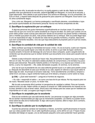 120
Cuando era niño, la escuela me aburría y no podía esperar a salir de ella. Nada me hubiera
gustado más que abandonar la escuela, casarme [p 235] con Margaret, mi novia de la escuela, y
jugar baloncesto. Pero debido a que quería tener una carrera en liderazgo, fui a la universidad, ob-
tuve mi título, y esperé hasta después de graduarme para casarme con Margaret. Esos fueron cua-
tro años sumamente largos.
Una y otra vez, Margaret y yo hemos postergado o sacrificado placeres, comodidades o lujos
por buscar oportunidades de crecimiento personal. Nunca nos hemos arrepentido de ello.
5. Sacrifique la exploración por un enfoque
A algunas personas les gusta interesarse superficialmente en muchas cosas. El problema de
hacer eso es que uno nunca se vuelve excelente en ninguna de ellas. Es cierto que cuando uno es
joven debe probar cosas nuevas para descubrir dónde se encuentran sus áreas fuertes e intereses,
pero a medida que pasan los años, más preciso debiera ser su enfoque. Sólo se puede llegar lejos
si uno se especializa en algo. Si estudia las vidas de los grandes hombres y mujeres, descubrirá
que eran sumamente resueltos. Una vez que haya descubierto el propósito para el cual fue creado,
persista en ello.
6. Sacrifique la cantidad de vida por la calidad de vida
Debo confesar que tengo la mentalidad de buscar «más». Si una es buena, cuatro son mejores.
Si alguien dice que puede lograr una meta de veinte, le animo a que trate de lograr veinticinco.
Cuando enseño mi lección de liderazgo de una hora en disco compacto, quiero cargarla tanto de
contenido que las personas que la reciban tendrán que escucharla cinco veces para sacarle todo lo
que tiene.
Debido a esta inclinación natural por hacer más, frecuentemente he dejado muy poco margen
libre en mi vida. Por años mi calendario estaba abultado de compromisos y me tomaba muy poco
tiempo para descansar. Recuerdo haberle pedido a mi hermano y a su esposa que vinieran a visi-
tarme, y Larry me respondió: —No, estás demasiado ocupado. Si venimos, no te veremos.
Una vez leí que el presidente de una casa editorial grande buscó a un sabio para pedirle conse-
jo. Después de describirle el caos que reinaba en su vida, esperó en silencio a que aquel sabio le
dijera algo de valor. Al principio el anciano nada dijo. Tomó sencillamente una tetera y empezó a
verter té en una taza; y siguió vertiendo hasta que el té rebosó y empezó a correr sobre la mesa.
[p 236] —¿Qué está haciendo? —preguntó el hombre de negocios.
—Su vida —respondió el sabio—, es como una taza de té que rebosa. No hay espacio para na-
da nuevo. Necesita vaciar un poco, no recibir más.
Me ha sido sumamente difícil cambiar mi perspectiva de cantidad a calidad. Para ser honesto,
todavía lucho con ello. Haber sufrido un ataque al corazón en 1998 ciertamente me impactó en es-
ta área; también lo hizo el tener nietos. Ahora saco más tiempo para las cosas que en realidad son
importantes en mi vida. Le sugiero que haga lo mismo.
7. Sacrifique lo aceptable por lo excelente
Esta es tan evidente que casi está demás decirla. Las personas no pagan por algo promedio.
No se sienten impresionadas por algo que es meramente aceptable. Los líderes no pueden levan-
tarse sobre las alas de la mediocridad. Si algo vale la pena hacerse, déle lo mejor; de lo contrario,
mejor no lo haga.
8. Sacrifique la adición por la multiplicación
Cuando las personas cambian de hacedores a líderes, aumentan significativamente el impacto
que sus vidas pueden tener. Es un salto significativo porque, como afirmo en Las 17 leyes incues-
tionables del trabajo en equipo, uno es demasiado pequeño como para pretender hacer grandes
 