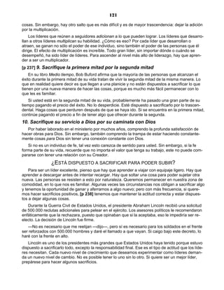 121
cosas. Sin embargo, hay otro salto que es más difícil y es de mayor trascendencia: dejar la adición
por la multiplicación.
Los líderes que reúnen a seguidores adicionan a lo que pueden lograr. Los líderes que desarro-
llan a otros líderes multiplican su habilidad. ¿Cómo es eso? Por cada líder que desarrollan o
atraen, se ganan no sólo el poder de ese individuo, sino también el poder de las personas que él
dirige. El efecto de multiplicación es increíble. Todo gran líder, sin importar dónde o cuándo se
desempeñó, ha sido líder de líderes. Para ascender al nivel más alto de liderazgo, hay que apren-
der a ser un multiplicador.
[p 237] 9. Sacrifique la primera mitad por la segunda mitad
En su libro Medio tiempo, Bob Buford afirma que la mayoría de las personas que alcanzan el
éxito durante la primera mitad de su vida tratan de vivir la segunda mitad de la misma manera. Lo
que en realidad quiere decir es que llegan a una planicie y no están dispuestos a sacrificar lo que
tienen por una nueva manera de hacer las cosas, porque es mucho más fácil permanecer con lo
que les es familiar.
Si usted está en la segunda mitad de su vida, probablemente ha pasado una gran parte de su
tiempo pagando el precio del éxito. No lo desperdicie. Esté dispuesto a sacrificarlo por lo trascen-
dental. Haga cosas que perduren después de que se haya ido. Si se encuentra en la primera mitad,
continúe pagando el precio a fin de tener algo que ofrecer durante la segunda.
10. Sacrifique su servicio a Dios por su caminata con Dios
Por haber laborado en el ministerio por muchos años, comprendo la profunda satisfacción de
hacer obras para Dios. Sin embargo, también comprendo la trampa de estar haciendo constante-
mente cosas para Dios sin tener una conexión constante con Dios.
Si no es un individuo de fe, tal vez esto carezca de sentido para usted. Sin embargo, si la fe
forma parte de su vida, recuerde que no importa el valor que tenga su trabajo, este no puede com-
pararse con tener una relación con su Creador.
¿ESTÁ DISPUESTO A SACRIFICAR PARA PODER SUBIR?
Para ser un líder excelente, pienso que hay que aprender a viajar con equipaje ligero. Hay que
aprender a descargar antes de intentar recargar. Hay que soltar una cosa para poder sujetar otra
nueva. Las personas se resisten a esto por naturaleza. Queremos permanecer en nuestra zona de
comodidad, en lo que nos es familiar. Algunas veces las circunstancias nos obligan a sacrificar algo
y tenemos la oportunidad de ganar y aferrarnos a algo nuevo; pero con más frecuencia, si quere-
mos hacer sacrificios positivos, [p 238] tenemos que mantener la actitud correcta y estar dispues-
tos a dejar algunas cosas.
Durante la Guerra Civil de Estados Unidos, el presidente Abraham Lincoln recibió una solicitud
de 500.000 reclutas adicionales para pelear en el ejército. Los asesores políticos le recomendaron
enfáticamente que la rechazara, puesto que opinaban que si la aceptaba, eso le impediría ser re-
electo. La decisión de Lincoln fue firme.
—No es necesario que me reelijan —dijo—, pero sí es necesario para los soldados en el frente
ser reforzados con 500.000 hombres y daré el llamado a que vayan. Si caigo bajo este decreto, lo
haré con la frente en alto.
Lincoln es uno de los presidentes más grandes que Estados Unidos haya tenido porque estuvo
dispuesto a sacrificarlo todo, excepto la responsabilidad final. Ese es el tipo de actitud que los líde-
res necesitan. Cada nuevo nivel de crecimiento que deseamos experimentar como líderes deman-
da un nuevo nivel de cambio. No es posible tener lo uno sin lo otro. Si quiere ser un mejor líder,
prepárese para hacer algunos sacrificios.
 