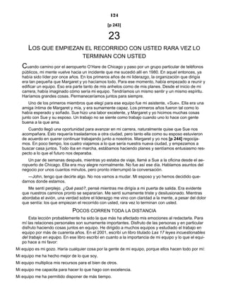 124
[p 243]
23
LOS QUE EMPIEZAN EL RECORRIDO CON USTED RARA VEZ LO
TERMINAN CON USTED
Cuando camino por el aeropuerto O’Hare de Chicago y paso por un grupo particular de teléfonos
públicos, mi mente vuelve hacia un incidente que me sucedió allí en 1980. En aquel entonces, ya
había sido líder por once años. En los primeros años de mi liderazgo, la organización que dirigía
era tan pequeña que Margaret y yo hacíamos todo. Para ese momento, había empezado a reunir y
edificar un equipo. Eso era parte tanto de mis anhelos como de mis planes. Desde el inicio de mi
carrera, había imaginado cómo sería mi equipo. Tendríamos un mismo sentir y un mismo espíritu.
Haríamos grandes cosas. Permaneceríamos juntos para siempre.
Uno de los primeros miembros que elegí para ese equipo fue mi asistente, «Sue». Ella era una
amiga íntima de Margaret y mía, y era sumamente capaz. Los primeros años fueron tal como lo
había esperado y soñado. Sue hizo una labor excelente, y Margaret y yo hicimos muchas cosas
junto con Sue y su esposo. Un trabajo no se siente como trabajo cuando uno lo hace con gente
buena a la que ama.
Cuando llegó una oportunidad para avanzar en mi carrera, naturalmente quise que Sue nos
acompañara. Esto requería trasladarnos a otra ciudad, pero tanto ella como su esposo estuvieron
de acuerdo en querer continuar trabajando junto a nosotros. Margaret y yo nos [p 244] regocija-
mos. En poco tiempo, los cuatro viajamos a lo que sería nuestra nueva ciudad, y empezamos a
buscar casa juntos. Todo iba en marcha, estábamos haciendo planes y sentíamos entusiasmo res-
pecto a lo que el futuro nos deparaba.
Un par de semanas después, mientras yo estaba de viaje, llamé a Sue a la oficina desde el ae-
ropuerto de Chicago. Ella era muy alegre normalmente. No fue así ese día. Hablamos asuntos del
negocio por unos cuantos minutos, pero pronto interrumpió la conversación.
—John, tengo que decirte algo. No nos vamos a mudar. Mi esposo y yo hemos decidido que-
darnos donde estamos.
Me sentí perplejo. ¿Qué pasó?, pensé mientras me dirigía a mi puerta de salida. Era evidente
que nuestros caminos pronto se separarían. Me sentí sumamente triste y desilusionado. Mientras
abordaba el avión, una verdad sobre el liderazgo me vino con claridad a la mente, a pesar del dolor
que sentía: los que empiezan el recorrido con usted, rara vez lo terminan con usted.
POCOS CORREN TODA LA DISTANCIA
Esta lección probablemente ha sido la que más ha afectado mis emociones al redactarla. Para
mí las relaciones personales son sumamente importantes. Disfruto de las personas y en particular
disfruto haciendo cosas juntos en equipo. He dirigido a muchos equipos y estudiado el trabajo en
equipo por más de cuarenta años. En el 2001, escribí un libro titulado Las 17 leyes incuestionables
del trabajo en equipo. En ese libro escribí en cuanto a la importancia de mi equipo y lo que el equi-
po hace a mi favor:
Mi equipo es mi gozo. Haría cualquier cosa por la gente de mi equipo, porque ellos hacen todo por mí:
Mi equipo me ha hecho mejor de lo que soy.
Mi equipo multiplica mis recursos para el bien de otros.
Mi equipo me capacita para hacer lo que hago con excelencia.
Mi equipo me ha permitido disponer de más tiempo.
 