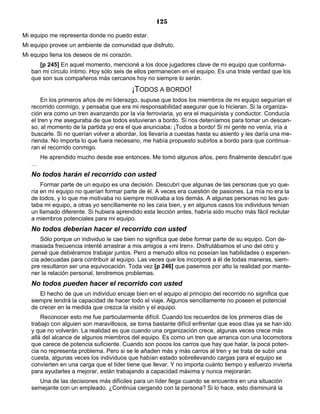 125
Mi equipo me representa donde no puedo estar.
Mi equipo provee un ambiente de comunidad que disfruto.
Mi equipo llena los deseos de mi corazón.
[p 245] En aquel momento, mencioné a los doce jugadores clave de mi equipo que conforma-
ban mi círculo íntimo. Hoy sólo seis de ellos permanecen en el equipo. Es una triste verdad que los
que son sus compañeros más cercanos hoy no siempre lo serán.
¡TODOS A BORDO!
En los primeros años de mi liderazgo, supuse que todos los miembros de mi equipo seguirían el
recorrido conmigo, y pensaba que era mi responsabilidad asegurar que lo hicieran. Si la organiza-
ción era como un tren avanzando por la vía ferroviaria, yo era el maquinista y conductor. Conducía
el tren y me aseguraba de que todos estuvieran a bordo. Si nos deteníamos para tomar un descan-
so, al momento de la partida yo era el que anunciaba: ¡Todos a bordo! Si mi gente no venía, iría a
buscarle. Si no querían volver a abordar, los llevaría a cuestas hasta su asiento y les daría una me-
rienda. No importa lo que fuera necesario, me había propuesto subirlos a bordo para que continua-
ran el recorrido conmigo.
He aprendido mucho desde ese entonces. Me tomó algunos años, pero finalmente descubrí que
…
No todos harán el recorrido con usted
Formar parte de un equipo es una decisión. Descubrí que algunas de las personas que yo que-
ría en mi equipo no querían formar parte de él. A veces era cuestión de pasiones. La mía no era la
de todos, y lo que me motivaba no siempre motivaba a los demás. A algunas personas no les gus-
taba mi equipo, a otras yo sencillamente no les caía bien, y en algunos casos los individuos tenían
un llamado diferente. Si hubiera aprendido esta lección antes, habría sido mucho más fácil reclutar
a miembros potenciales para mi equipo.
No todos deberían hacer el recorrido con usted
Sólo porque un individuo le cae bien no significa que debe formar parte de su equipo. Con de-
masiada frecuencia intenté arrastrar a mis amigos a «mi tren». Disfrutábamos el uno del otro y
pensé que debiéramos trabajar juntos. Pero a menudo ellos no poseían las habilidades o experien-
cia adecuadas para contribuir al equipo. Las veces que los incorporé a él de todas maneras, siem-
pre resultaron ser una equivocación. Toda vez [p 246] que pasemos por alto la realidad por mante-
ner la relación personal, tendremos problemas.
No todos pueden hacer el recorrido con usted
El hecho de que un individuo encaje bien en el equipo al principio del recorrido no significa que
siempre tendrá la capacidad de hacer todo el viaje. Algunos sencillamente no poseen el potencial
de crecer en la medida que crezca la visión y el equipo.
Reconocer esto me fue particularmente difícil. Cuando los recuerdos de los primeros días de
trabajo con alguien son maravillosos, se torna bastante difícil enfrentar que esos días ya se han ido
y que no volverán. La realidad es que cuando una organización crece, algunas veces crece más
allá del alcance de algunos miembros del equipo. Es como un tren que arranca con una locomotora
que carece de potencia suficiente. Cuando son pocos los carros que hay que halar, la poca poten-
cia no representa problema. Pero si se le añaden más y más carros al tren y se trata de subir una
cuesta, algunas veces los individuos que habían estado sobrellevando cargas para el equipo se
convierten en una carga que el líder tiene que llevar. Y no importa cuánto tiempo y esfuerzo invierta
para ayudarles a mejorar, están trabajando a capacidad máxima y nunca mejorarán.
Una de las decisiones más difíciles para un líder llega cuando se encuentra en una situación
semejante con un empleado. ¿Continúa cargando con la persona? Si lo hace, esto disminuirá la
 