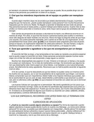 127
jor bendecir a la persona mientras se va, que rogarle que se quede. No es posible dirigir con efi-
ciencia a las personas que preferirían no estar en su equipo.
3. Creí que los miembros importantes de mi equipo no podían ser reemplaza-
dos
Cuando algún miembro clave me anunciaba que estaba abandonando el equipo, la primera
pregunta que me hacía era: ¿Quién puede reemplazar a esta persona? Con mucha frecuencia la
respuesta que me venía era: Nadie. He llegado a aprender la falsedad de ese modo de pensar.
Hay personas buenas en todas partes, y quieren trabajar para líderes buenos. Cuanto más se des-
arrolle a sí mismo como líder e invierta en otros, tanto mayor será el grupo de candidatos del cual
escoger.
Este cambio de perspectiva de escasez a abundancia ha hecho una diferencia enorme en mi
manera de dirigir. Por años, lo que hice fue buscar a personas buenas para sustituir a miembros
clave sólo después de haber recibido una renuncia. Ahora me hago la pregunta antes de que haya
una vacante. Eso podrá parecerle insensible, pero cuando es el líder de una organización, la res-
ponsabilidad final recae sobre usted. [p 249] Le es necesario estar preparado para toda situación
porque el equipo y la organización dependen de usted para sobrevivir. De esa manera, si alguno
abandona el equipo o sucede un cambio, no me inunda el pánico, y el equipo no sufre.
4. Tuve que aprender a agradecer a los que me acompañaron por un tiempo
breve
El recorrido del líder es largo, y hay temporadas en las cuales se necesita una persona especial
que le ayude a seguir el recorrido con éxito. Estas personas sumamente capaces muchas veces
viajan con el líder tan sólo por esa temporada y luego siguen su camino.
Muchos han desempeñado ese papel en mi vida. Vinieron a mi lado por un tiempo y me ayuda-
ron a pasar por cierta época. Ya no trato de mantenerlos conmigo. He reconocido que algunos tie-
nen que desempeñar este mismo papel con otros líderes, o se trasladan a una nueva temporada
propia. Sencillamente les estoy agradecido. Reconozco que no habría podido ascender al siguiente
nivel sin ellos.
A fin de cuentas, lo que he descubierto es que los líderes no pueden verse a sí mismos como
los dueños de sus equipos, aun si son los propietarios de la organización que dirigen. Los buenos
líderes comprenden que son mayordomos. Deben hallar a los mejores individuos que puedan, dar-
les la oportunidad de que se unan al viaje, desarrollarles y estimularles a que alcancen su poten-
cial, pero no aferrarse a ellos. [p 250] Los que empiezan el recorrido con usted rara vez lo terminan
con usted.
Las buenas noticias son que algunos sí permanecen. Me siento agradecido por los pocos que
continúan el recorrido conmigo. Cada uno de ellos ha sacrificado algo especial para que juntos pu-
diéramos hacer algo más especial aun. Puesto que son tan pocos, son mucho más preciados para
mí. Si todavía va acompañado de algunos que iniciaron su recorrido con usted, celébrelo, ámelos,
recompénselos y continúe disfrutando del viaje.
LOS QUE EMPIEZAN EL RECORRIDO CON USTED RARA VEZ LO TERMINAN CON
USTED
EJERCICIOS DE APLICACIÓN
1. ¿Cuál es su reacción cuando alguno abandona su equipo? Su forma de responder cuando
alguien abandona el equipo puede decirle mucho en cuanto a su liderazgo. ¿Lo toma como ofensa
personal? En tal caso, es posible que esté dirigiendo con inseguridad. ¿Siente pánico? En tal caso,
no está dedicando tiempo suficiente a buscar nuevos líderes potenciales. ¿Siente indiferencia? En
tal caso, probablemente no ha establecido una buena relación con su gente. Dedique tiempo a
examinar su respuesta y vea lo que dice acerca de su liderazgo.
 