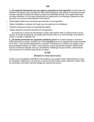 128
2. ¿Ha esperado demasiado para que algunos asciendan al nivel siguiente? Cuando todos los
miembros del equipo creen que algunos están obstaculizándolo, esto reduce el impulso de la orga-
nización, perjudica el espíritu de equipo y socava la credibilidad del líder. Él es quien debe tratar
con tales individuos. Si no lo hace, perjudicará a la organización y su liderazgo. Determine el tipo
de asunto con el que se está tratando. Si se trata de:
• Oportunidad, déles lo que necesitan para ascender al nivel siguiente.
• Ajuste, trasládelos a cualquier otro lugar que concuerde con sus fortalezas.
• Potencial, descubra si tienen la capacidad de mejorar.
• Actitud, descubra si quieren ascender al nivel siguiente.
Si se trata de un asunto de oportunidad o ajuste, bien podrían estar a la altura de las circuns-
tancias. Si se trata de potencial, es posible que funcionen bien a un nivel más bajo. Si se trata de
actitud, o cambian o deberán irse.
3. ¿De dónde provendrán los siguientes miembros clave? Si no está buscando a miembros
potenciales para su equipo, empiece hoy. Piense [p 251] quién en su organización podría ascender
en su área, o venir de otro departamento o posición. Permanezca en contacto con amigos y cole-
gas que puedan trabajar con usted, o que conozcan a otros que pudieran hacerlo. Hasta puede
buscar a individuos capaces entre sus competidores. Mantenga los ojos abiertos. Cada persona
que conozca es un miembro potencial de su equipo.
[p 252]
MOMENTO PARA MENTORES
Ayude a sus aconsejados a identificar a los individuos que pudieran estar obstaculizando su equi-
po. Ayúdeles a determinar si se trata de un asunto de oportunidad, ajuste, potencial o actitud. Sea
su entrenador y animador mientras trabajan por atender ese asunto.
 