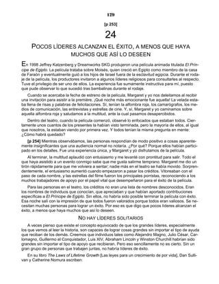 129
[p 253]
24
POCOS LÍDERES ALCANZAN EL ÉXITO, A MENOS QUE HAYA
MUCHOS QUE ASÍ LO DESEEN
En 1998 Jeffrey Katzenberg y Dreamworks SKG produjeron una película animada titulada El Prín-
cipe de Egipto. La película trataba sobre Moisés, quien creció en Egipto como miembro de la casa
de Faraón y eventualmente guió a los hijos de Israel fuera de la esclavitud egipcia. Durante el roda-
je de la película, los productores invitaron a algunos líderes religiosos para consultarles al respecto.
Tuve el privilegio de ser uno de ellos. La experiencia fue sumamente instructiva para mí, puesto
que pude observar lo que sucedió tras bambalinas durante el rodaje.
Cuando se acercaba la fecha de estreno de la película, Margaret y yo nos deleitamos al recibir
una invitación para asistir a la première. ¡Qué noche más emocionante fue aquella! La velada esta-
ba llena de risas y palabras de felicitaciones. Sí, tenían la alfombra roja, los camarógrafos, los me-
dios de comunicación, las entrevistas y estrellas de cine. Y, sí, Margaret y yo caminamos sobre
aquella alfombra roja y saludamos a la multitud, ante la cual pasamos desapercibidos.
Dentro del teatro, cuando la película comenzó, observé lo enfocados que estaban todos. Cier-
tamente unos cuantos de los presentes la habían visto terminada, pero la mayoría de ellos, al igual
que nosotros, la estaban viendo por primera vez. Y todos tenían la misma pregunta en mente:
¿Cómo habrá quedado?
[p 254] Mientras observábamos, las personas respondían de modo positivo a cosas aparente-
mente insignificantes que una audiencia normal no notaría. ¿Por qué? Porque ellos habían partici-
pado en los detalles. Fue una experiencia única, y Margaret y yo disfrutamos de la película.
Al terminar, la multitud aplaudió con entusiasmo y me levanté con prontitud para salir. Todo el
que haya asistido a un evento conmigo sabe que me gusta salirme temprano. Margaret me dio un
tirón rápidamente para que me volviera a sentar; nadie más en el teatro se había movido. Sorpren-
dentemente, el entusiasmo aumentó cuando empezaron a pasar los créditos. Vitoreaban con el
paso de cada nombre, y las estrellas del filme fueron los principales porristas, reconociendo a los
muchos trabajadores de apoyo por el papel vital que desempeñaron para el éxito de la película.
Para las personas en el teatro, los créditos no eran una lista de nombres desconocidos. Eran
los nombres de individuos que conocían, que apreciaban y que habían aportado contribuciones
específicas a El Príncipe de Egipto. Sin ellos, no habría sido posible terminar la película con éxito.
Esa noche salí con la impresión de que todos fueron valorados porque todos eran valiosos. Se ne-
cesitan muchas personas para lograr un éxito. Por eso es que digo que pocos líderes alcanzan el
éxito, a menos que haya muchos que así lo deseen.
NO HAY LÍDERES SOLITARIOS
A veces pienso que existe el concepto equivocado de que los grandes líderes, especialmente
los que vemos al leer la historia, son capaces de lograr cosas grandes sin importar el tipo de ayuda
que reciban de los demás. Creemos que individuos tales como Alejandro Magno, Julio César, Car-
lomagno, Guillermo el Conquistador, Luis XIV, Abraham Lincoln y Winston Churchill habrían sido
grandes sin importar el tipo de apoyo que recibieran. Pero eso sencillamente no es cierto. Sin un
gran grupo de personas que trabajen juntas, no habría líderes de éxito.
En su libro The Laws of Lifetime Growth [Las leyes para un crecimiento de por vida], Dan Sulli-
van y Catherine Nomura escriben:
 