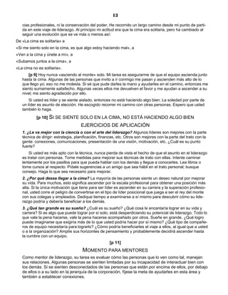13
cias profesionales, ni la conservación del poder. He recorrido un largo camino desde mi punto de parti-
da en este viaje de liderazgo. Al principio mi actitud era que la cima era solitaria, pero ha cambiado al
seguir una evolución que se ve más o menos así:
De «La cima es solitaria» a
«Si me siento solo en la cima, es que algo estoy haciendo mal», a
«Ven a la cima y únete a mí», a
«Subamos juntos a la cima», a
«La cima no es solitaria».
[p 9] Hoy nunca «asciendo al monte» solo. Mi tarea es asegurarme de que el equipo ascienda junto
hasta la cima. Algunas de las personas que invito a ir conmigo me pasan y ascienden más alto de lo
que llego yo; eso no me molesta. Si sé que pude darles la mano y ayudarles en el camino, entonces me
siento sumamente satisfecho. Algunas veces ellos me devuelven el favor y me ayudan a ascender a su
nivel; me siento agradecido por ello.
Si usted es líder y se siente aislado, entonces no está haciendo algo bien. La soledad por parte de
un líder es asunto de elección. He escogido recorrer mi camino con otras personas. Espero que usted
también lo haga.
[p 10] SI SE SIENTE SOLO EN LA CIMA, NO ESTÁ HACIENDO ALGO BIEN
EJERCICIOS DE APLICACIÓN
1. ¿Le va mejor con la ciencia o con el arte del liderazgo? Algunos líderes son mejores con la parte
técnica de dirigir: estrategia, planificación, finanzas, etc. Otros son mejores con la parte del trato con la
gente: conexiones, comunicaciones, presentación de una visión, motivación, etc. ¿Cuál es su punto
fuerte?
Si usted es más apto con la técnica, nunca pierda de vista el hecho de que el asunto en el liderazgo
es tratar con personas. Tome medidas para mejorar sus técnicas de trato con ellas. Intente caminar
lentamente por los pasillos para que pueda hablar con los demás y llegue a conocerles. Lea libros o
tome cursos al respecto. Pídale sugerencias a un amigo que sea hábil en el trato personal; busque
consejo. Haga lo que sea necesario para mejorar.
2. ¿Por qué desea llegar a la cima? La mayoría de las personas siente un deseo natural por mejorar
su vida. Para muchos, esto significa ascender por la escala profesional para obtener una posición más
alta. Si la única motivación que tiene para ser líder es ascender en su carrera y la superación profesio-
nal, usted corre el peligro de convertirse en el tipo de líder posicional que juega a ser el rey del monte
con sus colegas y empleados. Dedique tiempo a examinarse a sí mismo para descubrir cómo su lide-
razgo podría y debería beneficiar a los demás.
3. ¿Qué tan grande es su sueño? ¿Cuál es su sueño? ¿Qué cosa le encantaría lograr en su vida y
carrera? Si es algo que puede lograr por sí solo, está desperdiciando su potencial de liderazgo. Todo lo
que vale la pena hacerse, vale la pena hacerse acompañado por otros. Sueñe en grande. ¿Qué logro
puede imaginarse que exigiría más de lo que usted podría hacer por sí mismo? ¿Qué tipo de compañe-
ros de equipo necesitaría para lograrlo? ¿Cómo podría beneficiarles el viaje a ellos, al igual que a usted
o a la organización? Amplíe sus horizontes de pensamiento y probablemente decidirá ascender hasta
la cumbre con un equipo.
[p 11]
MOMENTO PARA MENTORES
Como mentor de liderazgo, su tarea es evaluar cómo las personas que lo ven como tal, manejan
sus relaciones. Algunas personas se sienten limitadas por su incapacidad de interactuar bien con
los demás. Si se sienten desconectados de las personas que están por encima de ellos, por debajo
de ellos o a su lado en la jerarquía de la corporación, fíjese la meta de ayudarles en esta área y
también a establecer conexiones.
 