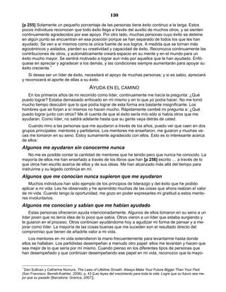 130
[p 255] Solamente un pequeño porcentaje de las personas tiene éxito continuo a la larga. Estos
pocos individuos reconocen que todo éxito llega a través del auxilio de muchos otros, y se sienten
continuamente agradecidos por ese apoyo. Por otro lado, muchas personas cuyo éxito se detiene
en algún punto se encuentran en esa posición porque se han separado de todos los que les han
ayudado. Se ven a sí mismos como la única fuente de sus logros. A medida que se tornan más
egocéntricos y aislados, pierden su creatividad y capacidad de éxito. Reconozca continuamente las
contribuciones de otros, y automáticamente creará espacio en su mente y en el mundo para un
éxito mucho mayor. Se sentirá motivado a lograr aun más por aquellos que le han ayudado. Enfó-
quese en apreciar y agradecer a los demás, y las condiciones siempre aumentarán para apoyar su
éxito creciente.1
Si desea ser un líder de éxito, necesitará el apoyo de muchas personas; y si es sabio, apreciará
y reconocerá el aporte de ellas a su éxito.
AYUDA EN EL CAMINO
En los primeros años de mi recorrido como líder, continuamente me hacía la pregunta: ¿Qué
puedo lograr? Estaba demasiado enfocado en mí mismo y en lo que yo podía hacer. No me tomó
mucho tiempo descubrir que lo que podía lograr de esta forma era bastante insignificante. Los
hombres que se forjan a sí mismos no hacen mucho. Rápidamente cambié mi pregunta a: ¿Qué
puedo lograr junto con otros? Me di cuenta de que el éxito sería mío sólo si había otros que me
ayudaran. Como líder, no saldrá adelante hasta que su gente vaya detrás de usted.
Cuando miro a las personas que me ayudaron a través de los años, puedo ver que caen en dos
grupos principales: mentores y partidarios. Los mentores me enseñaron, me guiaron y muchas ve-
ces me tomaron en su seno. Estoy sumamente agradecido con ellos. Esto es lo interesante acerca
de ellos:
Algunos me ayudaron sin conocerme nunca
No me es posible contar la cantidad de mentores que he tenido pero que nunca he conocido. La
mayoría de ellos me han enseñado a través de los libros que han [p 256] escrito … a través de lo
que otros han escrito acerca de ellos y de sus ideas. Me han alcanzado más allá del tiempo para
instruirme y su legado continúa en mí.
Algunos que me conocían nunca supieron que me ayudaron
Muchos individuos han sido ejemplo de los principios de liderazgo y del éxito que he podido
aplicar a mi vida. Les he observado y he aprendido muchas de las cosas que ahora realzan el valor
de mi vida. Cuando tengo la oportunidad, me gozo en poder expresarles mi gratitud a estos mento-
res involuntarios.
Algunos me conocían y sabían que me habían ayudado
Estas personas ofrecieron ayuda intencionadamente. Algunos de ellos tomaron en su seno a un
líder joven que no tenía idea de lo poco que sabía. Otros vieron a un líder que estaba surgiendo y
le guiaron en el proceso. Otros continúan ayudándome hoy a agudizar mi forma de pensar y a me-
jorar como líder. La mayoría de las cosas buenas que me suceden son el resultado directo del
compromiso que tienen de añadirle valor a mi vida.
Los mentores en mi vida extendieron la mano frecuentemente para levantarme hasta donde
ellos se hallaban. Los partidistas desempeñan a menudo otro papel: ellos me levantan y hacen que
sea mejor de lo que sería por mí mismo. Cuando pienso en los diferentes tipos de personas que
han desempeñado y que continúan desempeñando ese papel en mi vida, reconozco que la mayo-
1
Dan Sullivan y Catherine Nomura, The Laws of Lifetime Growth: Always Make Your Future Bigger Than Your Past
(San Francisco: Berrett-Koehler, 2006), p. 43 [Las leyes del crecimiento para toda la vida: Logre que su futuro sea me-
jor que su pasado (Barcelona: Granica, 2007)].
 