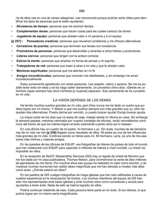 131
ría de ellos cae en una de varias categorías. Las mencionaré porque podrían serle útiles para iden-
tificar los tipos de personas que le están ayudando:
• Aliviadores de tiempo: personas que me ahorran tiempo
• Complementan dones: personas que hacen cosas para las cuales carezco de dones
• Jugadores de equipo: personas que añaden valor a mi persona y a mi equipo
[p 257] • Pensadores creativos: personas que resuelven problemas y me ofrecen alternativas
• Cerradores de puertas: personas que terminan sus tareas con excelencia
• Promotores de personas: personas que desarrollan y levantan a otros líderes y productores
• Líderes siervos: personas que dirigen con la actitud correcta
• Estiran la mente: personas que amplían mi forma de pensar y mi espíritu
• Trabajadores de red: personas que traen a otras a mi vida y que le añaden valor
• Mentores espirituales: personas que me alientan en mi fe
• Amigos incondicionales: personas que conocen mis debilidades, y sin embargo me aman
incondicionalmente
Estoy sumamente agradecido con estas personas. Las respeto, valoro y aprecio. No me es po-
sible tener éxito sin ellas y se los hago saber diariamente. Un proverbio chino dice: «Detrás de un
hombre capaz siempre hay otros hombres [y mujeres] capaces». Eso ciertamente se ha cumplido
en mi vida.
LA VISIÓN DEPENDE DE LOS DEMÁS
He tenido muchos sueños grandes en mi vida, pero Dios nunca me ha dado un sueño que pu-
diera lograr por mí mismo. Y debido a que mis sueños siempre son más grandes que yo, sólo me
quedan dos alternativas: Puedo darme por vencido, ¡o puedo buscar ayuda! Escojo buscar ayuda.
La mayor parte de los días que no estoy de viaje, trabajo desde mi oficina en casa. Sin embargo
la semana pasada, mientras caminaba por nuestro complejo de oficinas, recibí recordatorios conti-
nuos del hecho de que los líderes logran el éxito solamente cuando otros así lo desean:
En una oficina hay un cuadro de mi padre, mi hermano y yo. Sin duda, muchas de las bendicio-
nes de mi vida me han [p 258] llegado como resultado de ellos. Mi padre es una de las influencias
más grandes de mi vida. Continúa siendo un héroe para mí. Mi hermano, Larry, es uno de mis ase-
sores más íntimos y mejores amigos.
En las paredes de las oficinas de EQUIP, veo fotografías de líderes de países de todo el mundo
que han colaborado con EQUIP para capacitar a millones de líderes a nivel mundial. La misión es
imposible sin ellos.
En la recepción de INJOY Stewardship Services (ISS) hay un águila de cristal de Murano que
me fue dada por mi casa publicadora, Thomas Nelson, para conmemorar la venta de diez millones
de ejemplares de mis libros. Por muchos años ese equipo ha realzado mi valor como escritor, y de
nuestras muchas reuniones han salido ideas magníficas que me han elevado a niveles más altos
como autor. ¿Dónde estaría sin ellos?
En los pasillos de ISS cuelgan fotografías de mega iglesias que han sido edificadas a causa de
nuestra experiencia en la recaudación de fondos. Los muchos miembros del equipo de ISS han
sido mis representantes ante estas iglesias y ante muchos otros como consultores y socios para
ayudarles a tener éxito. Nada de esto se habría logrado sin ellos.
Podría continuar hablando de esto. Cada persona tiene parte en mi éxito. Si los retirara, lo que
podría lograr por mí mismo sería insignificante.
 