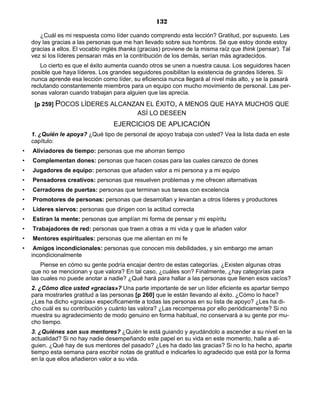 132
¿Cuál es mi respuesta como líder cuando comprendo esta lección? Gratitud, por supuesto. Les
doy las gracias a las personas que me han llevado sobre sus hombros. Sé que estoy donde estoy
gracias a ellos. El vocablo inglés thanks (gracias) proviene de la misma raíz que think (pensar). Tal
vez si los líderes pensaran más en la contribución de los demás, serían más agradecidos.
Lo cierto es que el éxito aumenta cuando otros se unen a nuestra causa. Los seguidores hacen
posible que haya líderes. Los grandes seguidores posibilitan la existencia de grandes líderes. Si
nunca aprende esa lección como líder, su eficiencia nunca llegará al nivel más alto, y se la pasará
reclutando constantemente miembros para un equipo con mucho movimiento de personal. Las per-
sonas valoran cuando trabajan para alguien que las aprecia.
[p 259] POCOS LÍDERES ALCANZAN EL ÉXITO, A MENOS QUE HAYA MUCHOS QUE
ASÍ LO DESEEN
EJERCICIOS DE APLICACIÓN
1. ¿Quién le apoya? ¿Qué tipo de personal de apoyo trabaja con usted? Vea la lista dada en este
capítulo:
• Aliviadores de tiempo: personas que me ahorran tiempo
• Complementan dones: personas que hacen cosas para las cuales carezco de dones
• Jugadores de equipo: personas que añaden valor a mi persona y a mi equipo
• Pensadores creativos: personas que resuelven problemas y me ofrecen alternativas
• Cerradores de puertas: personas que terminan sus tareas con excelencia
• Promotores de personas: personas que desarrollan y levantan a otros líderes y productores
• Líderes siervos: personas que dirigen con la actitud correcta
• Estiran la mente: personas que amplían mi forma de pensar y mi espíritu
• Trabajadores de red: personas que traen a otras a mi vida y que le añaden valor
• Mentores espirituales: personas que me alientan en mi fe
• Amigos incondicionales: personas que conocen mis debilidades, y sin embargo me aman
incondicionalmente
Piense en cómo su gente podría encajar dentro de estas categorías. ¿Existen algunas otras
que no se mencionan y que valora? En tal caso, ¿cuáles son? Finalmente, ¿hay categorías para
las cuales no puede anotar a nadie? ¿Qué hará para hallar a las personas que llenen esos vacíos?
2. ¿Cómo dice usted «gracias»? Una parte importante de ser un líder eficiente es apartar tiempo
para mostrarles gratitud a las personas [p 260] que le están llevando al éxito. ¿Cómo lo hace?
¿Les ha dicho «gracias» específicamente a todas las personas en su lista de apoyo? ¿Les ha di-
cho cuál es su contribución y cuánto las valora? ¿Las recompensa por ello periódicamente? Si no
muestra su agradecimiento de modo genuino en forma habitual, no conservará a su gente por mu-
cho tiempo.
3. ¿Quiénes son sus mentores? ¿Quién le está guiando y ayudándolo a ascender a su nivel en la
actualidad? Si no hay nadie desempeñando este papel en su vida en este momento, halle a al-
guien. ¿Qué hay de sus mentores del pasado? ¿Les ha dado las gracias? Si no lo ha hecho, aparte
tiempo esta semana para escribir notas de gratitud e indicarles lo agradecido que está por la forma
en la que ellos añadieron valor a su vida.
 