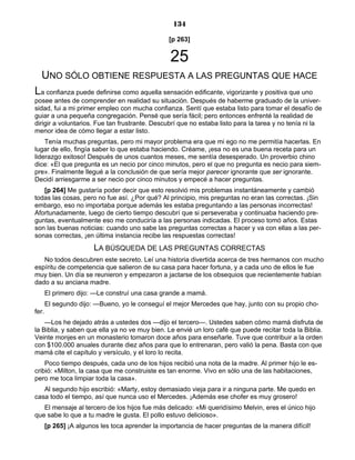 134
[p 263]
25
UNO SÓLO OBTIENE RESPUESTA A LAS PREGUNTAS QUE HACE
La confianza puede definirse como aquella sensación edificante, vigorizante y positiva que uno
posee antes de comprender en realidad su situación. Después de haberme graduado de la univer-
sidad, fui a mi primer empleo con mucha confianza. Sentí que estaba listo para tomar el desafío de
guiar a una pequeña congregación. Pensé que sería fácil; pero entonces enfrenté la realidad de
dirigir a voluntarios. Fue tan frustrante. Descubrí que no estaba listo para la tarea y no tenía ni la
menor idea de cómo llegar a estar listo.
Tenía muchas preguntas, pero mi mayor problema era que mi ego no me permitía hacerlas. En
lugar de ello, fingía saber lo que estaba haciendo. Créame, ¡esa no es una buena receta para un
liderazgo exitoso! Después de unos cuantos meses, me sentía desesperado. Un proverbio chino
dice: «El que pregunta es un necio por cinco minutos, pero el que no pregunta es necio para siem-
pre». Finalmente llegué a la conclusión de que sería mejor parecer ignorante que ser ignorante.
Decidí arriesgarme a ser necio por cinco minutos y empecé a hacer preguntas.
[p 264] Me gustaría poder decir que esto resolvió mis problemas instantáneamente y cambió
todas las cosas, pero no fue así. ¿Por qué? Al principio, mis preguntas no eran las correctas. ¡Sin
embargo, eso no importaba porque además les estaba preguntando a las personas incorrectas!
Afortunadamente, luego de cierto tiempo descubrí que si perseveraba y continuaba haciendo pre-
guntas, eventualmente eso me conduciría a las personas indicadas. El proceso tomó años. Estas
son las buenas noticias: cuando uno sabe las preguntas correctas a hacer y va con ellas a las per-
sonas correctas, ¡en última instancia recibe las respuestas correctas!
LA BÚSQUEDA DE LAS PREGUNTAS CORRECTAS
No todos descubren este secreto. Leí una historia divertida acerca de tres hermanos con mucho
espíritu de competencia que salieron de su casa para hacer fortuna, y a cada uno de ellos le fue
muy bien. Un día se reunieron y empezaron a jactarse de los obsequios que recientemente habían
dado a su anciana madre.
El primero dijo: —Le construí una casa grande a mamá.
El segundo dijo: —Bueno, yo le conseguí el mejor Mercedes que hay, junto con su propio cho-
fer.
—Los he dejado atrás a ustedes dos —dijo el tercero—. Ustedes saben cómo mamá disfruta de
la Biblia, y saben que ella ya no ve muy bien. Le envié un loro café que puede recitar toda la Biblia.
Veinte monjes en un monasterio tomaron doce años para enseñarle. Tuve que contribuir a la orden
con $100.000 anuales durante diez años para que lo entrenaran, pero valió la pena. Basta con que
mamá cite el capítulo y versículo, y el loro lo recita.
Poco tiempo después, cada uno de los hijos recibió una nota de la madre. Al primer hijo le es-
cribió: «Milton, la casa que me construiste es tan enorme. Vivo en sólo una de las habitaciones,
pero me toca limpiar toda la casa».
Al segundo hijo escribió: «Marty, estoy demasiado vieja para ir a ninguna parte. Me quedo en
casa todo el tiempo, así que nunca uso el Mercedes. ¡Además ese chofer es muy grosero!
El mensaje al tercero de los hijos fue más delicado: «Mi queridísimo Melvin, eres el único hijo
que sabe lo que a tu madre le gusta. El pollo estuvo delicioso».
[p 265] ¡A algunos les toca aprender la importancia de hacer preguntas de la manera difícil!
 