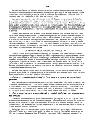135
Hacerlas con frecuencia distingue a las personas que logran el éxito de las que no. ¿Por qué?
Porque uno sólo puede obtener respuestas a las preguntas que hace. Si no hay preguntas, no hay
respuestas. Como lo dijo el financiero y asesor presidencial Bernard Baruch: «Millones vieron la
manzana caer, pero Newton fue el único que preguntó por qué».
Algunos de los momentos más estimulantes de mi vida llegaron como resultado de hacerles
preguntas a personas de éxito y luego escuchar sus respuestas. Al principio de mi carrera me pro-
puse buscar a líderes en mi campo que estuvieran entre los mejores del país. Me reunía con tantos
como pudiera y sencillamente les hacía preguntas por treinta minutos o más. Mientras hablaban, yo
tomaba apuntes. (Mi madre me dio un buen consejo cuando me dijo: «Sé un buen oidor. Tus oídos
nunca te meterán en problemas».) No puedo explicar cuánto me ayudó en mi carrera lo que apren-
dí de ellos.
Aún hoy, a los sesenta años de edad, busco a líderes exitosos para hacerles preguntas. Trato
de reunirme con algunos individuos a quienes admiro y respeto por lo menos media docena de ve-
ces al año. Antes de hacerlo, paso bastante tiempo preparándome. El autor Brian Tracy comenta:
«Un estimulante importante para el pensamiento creativo son las preguntas bien centradas. Hay
algo en una pregunta bien formulada que frecuentemente penetra al corazón del asunto y desen-
cadena nuevas ideas y perspectivas». Como lo dice el orador Anthony Robbins: «Las preguntas de
calidad crean una vida de calidad. Las personas de éxito hacen mejores preguntas, y como resul-
tado de ello, obtienen mejores respuestas».
LA PRIMERA PERSONA A QUIEN PREGUNTAR …
Es difícil para mí aconsejarle con quién hablar y qué preguntar para crecer y mejorar como lí-
der. Realmente depende del tipo de trabajo que hace, del punto en el cual se encuentra en su reco-
rrido y de cuánto desea [p 266] crecer. Sin embargo, puedo decirle esto: Antes de salir a entrevis-
tarse con un montón de líderes, es imprescindible que haga algo primero. Es necesario que se
haga algunas preguntas a sí mismo. Si no está haciendo las cosas correctas para fijar el rumbo
general de su vida, entonces de poco le servirá obtener consejos y respuestas de los demás. Si se
hace las preguntas correctas a sí mismo y si se pone al día como líder, entonces le quedará claro
qué cosas deberá preguntar a otros.
Hace varios años escribí diez preguntas que pienso que necesito hacerme periódicamente.
Creo que responderlas me ayudó a ponerme al día como líder y me ayudó a crecer como individuo.
Espero que también sirvan para añadirle valor a usted:
1. ¿Estoy invirtiendo en mí mismo? — Esta es una pregunta de crecimiento
personal
Discutí este tema con profundidad en el capítulo «Siga aprendiendo para seguir dirigiendo», así
que sólo lo mencionaré aquí. La realidad es que los líderes frecuentemente fracasan en llenarse a
sí mismos lo suficiente como para poder darle algo a los demás. Sin embargo, no se puede dar lo
que no se tiene. Los buenos líderes invierten en sí mismos, y lo hacen no como un fin en sí, sino
por beneficiar a otros. Aprenda más y podrá dirigir mejor, y desarrollar a mejores líderes.
2. ¿Estoy genuinamente interesado en los demás? — Esta es una pregunta so-
bre motivos
Cuando las personas me dicen que quieren ser líderes, yo pregunto el por qué. Algunas veces
sus respuestas tienen que ver con el control o el poder. Otras veces puedo discernir que están inte-
resados en las ventajas: un buen estacionamiento, la oficina de la esquina, un mejor salario, un
título respetado, etc. Rara vez escucho lo que creo que es la única respuesta correcta al deseo de
querer ser líder: ayudar a los demás.
De las diez preguntas que me hago, esta es la que demanda mi enfoque con más frecuencia.
¿Por qué? Porque sé lo que el poder puede hacerle a una persona. Es muy fácil pasar de ser un
líder siervo a ser un líder egocéntrico. Esto lo digo porque una de las cualidades que todos los
 