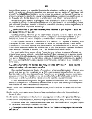 136
buenos líderes poseen es la capacidad de evaluar las situaciones rápidamente e idear un plan de
acción. No serán más inteligentes que otros, pero a menudo son más rápidos. ¿Y qué hay de malo
en eso? Puesto [p 267] que los líderes pueden evaluar las cosas con prontitud, con frecuencia se
encuentran en posición de atender a sus propias necesidades y deseos primero, establecerse, an-
tes de ayudar a los demás. Esa siempre es una tentación para el líder, y siempre está mal.
Una de las mejores maneras de protegerse contra esta tentación es tener interés genuino en
las personas que dirige. Si establece relaciones con ellas, se informa de sus esperanzas y sueños,
y se enfoca en ayudarles a alcanzar su potencial, será menos probable que usted haga cosas que
violen la confianza de su posición de liderazgo.
3. ¿Estoy haciendo lo que me encanta y me encanta lo que hago? — Esta es
una pregunta sobre pasión
Con frecuencia hay individuos que me piden consejo en cuanto a vivir una vida de éxito. Hay
unos cuantos principios universales que permiten a una persona experimentar el éxito. El que
siempre cito primero es: «Nunca cumplirás tu destino si estás haciendo algo que detestas».
La pasión por lo que hace es el corazón de su éxito y satisfacción. La pasión le alimenta y le da-
rá energía cuando las personas a su alrededor se cansen. La pasión le ayudará a hallar las res-
puestas cuando los demás dejen de tener ideas creativas. La pasión fortalecerá su voluntad cuan-
do los demás abandonen la lucha. La pasión le dará el valor de arriesgarse cuando los demás an-
helen seguridad. La pasión le permitirá jugar … los demás trabajan todos los días.
Las personas tienden a caer en rutinas. Frecuentemente me hago la pregunta: ¿Todavía me
encanta lo que hago, o sólo estoy haciendo lo que hago? Quiero asegurarme de que sigo apasio-
nado, porque si no, sé lo que puede empezar a pasar. Los líderes que continuamente cumplen ta-
reas que les disgustan corren el peligro de no sólo dejar de trabajar con excelencia, sino que tam-
bién ponen su integridad en riesgo porque se sienten tentados a transigir en lo que no deben o a
tomar atajos.
4. ¿Estoy invirtiendo mi tiempo con las personas correctas? — Esta es una
pregunta sobre relaciones personales
Hace treinta años escuché a Charles «Tremendous» [el tremendo] Jones decir: «En cinco años,
su vida será igual que hoy, excepto por las [p 268] personas que conozca y los libros que lea».
Cuando era joven, hice caso de sus palabras. Fue entonces que empecé a buscar a personas cu-
yas vidas admiraba. Si podía obtener una cita con ellas, lo haría. Si no lo lograba, compraba sus
enseñanzas en cinta magnetofónica o disco compacto, o asistía a sus conferencias.
La tesis de mi libro Cómo ganarse a la gente resalta la importancia de otras personas en nues-
tras vidas: «Las personas usualmente pueden encontrar el origen de sus éxitos y fracasos por las
relaciones de sus vidas». He observado lo siguiente:
Si estoy con las personas incorrectas, haciendo las preguntas incorrectas, estoy desperdiciando mi
tiempo.
Si estoy con las personas correctas, haciendo las preguntas incorrectas, estoy desperdiciando el
tiempo de ellos.
Si estoy con las personas incorrectas, haciendo las preguntas correctas, estoy gastando el tiempo.
Si estoy con las personas correctas, haciendo las preguntas correctas, estoy invirtiendo mi tiempo.
Lo he dicho antes, pero vale la pena repetirlo. Halle a las personas correctas y haga las pregun-
tas correctas si desea seguir creciendo como líder.
5. ¿Estoy permaneciendo en mi área fuerte? — Esta es una pregunta sobre la
eficiencia
 