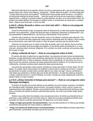 137
Mencioné este tema en el capítulo «Entre a la zona y permanezca allí», así que ya sabe lo que
pienso sobre esto. Henry Ford observó: «Preguntar: “¿Quién debe ser el jefe?” es como preguntar:
“¿Quién debe ser el tenor del cuarteto?” Obviamente, el que puede cantar de tenor». Los ejecuti-
vos eficientes edifican las áreas fuertes … tanto las suyas como las de sus superiores, colegas y
subordinados, y edifican sus áreas fuertes en cada situación, es decir, en lo que pueden hacer. No
edifican sus áreas débiles. No empiezan a edificar sobre un fundamento de cosas que no pueden
hacer. ¡Sepa lo que hace bien, y corra con ello!
[p 269] 6. ¿Estoy llevando a otros a un nivel más alto? — Esta es una pregunta
sobre la misión
Como he mencionado antes, la pregunta sobre la eficiencia de un líder sólo puede responderse
mirando a sus seguidores. ¿Están las personas bajo su liderazgo mejorando o empeorando? ¿Es-
tán ascendiendo o descendiendo? ¿Su futuro es más brillante o más sombrío?
Cuando viajo a países en vías de desarrollo, animo a los líderes a hacerse esta pregunta. Tris-
temente, en muchos de estos lugares las cosas mejoran solamente para los líderes y unos cuantos
de sus favorecidos, pero está mal cuando un líder se supera mientras que los demás sufren.
Cada día me recuerdo que mi misión como líder es añadir valor a los demás. Esa es la única
razón por la cual debo tener el privilegio de dirigirlos. Si los demás están ascendiendo a un nivel
más alto, entonces debo continuar dirigiendo. Si lo contrario es cierto, entonces otra persona debi-
era ocupar mi lugar.
7. ¿Estoy cuidando de hoy? — Esta es una pregunta sobre el éxito
El secreto del éxito lo determina su agenda diaria. Las personas de éxito toman las decisiones
temprano y luego administran esas decisiones diariamente. Mi opinión en cuanto a esta idea es tan
fuerte que escribí todo un libro al respecto, llamado Hoy es importante. Si me enfoco en el hoy y
hago lo que hoy requiere, entonces me estoy preparando para el mañana. Si no cuido de hoy co-
rrectamente, entonces mañana estaré reparando esas equivocaciones.
Las personas que poseen visión quieren cambiar las cosas para forjar un futuro mejor. Sin em-
bargo, no pueden hacer nada positivo en realidad si ponen todo su enfoque en el futuro. Cuando
las personas me piden consejo sobre cambiar algo en sus vidas, les digo: «Nunca cambiarás tu
vida hasta que empieces a cambiar algo que haces diariamente». Si cada día usted se pregunta:
«¿Estoy cuidando de hoy?», podrá mantener su rumbo, corregir las cosas rápidamente cuando lo
pierda y forjar un mejor mañana.
[p 270] 8. ¿Estoy tomando el tiempo para pensar? — Esta es una pregunta sobre
liderazgo estratégico
El tendón de Aquiles de muchos líderes es que dedican muy poco tiempo a pensar. Los líderes
por naturaleza están orientados hacia la acción. Les gusta moverse, mover a otros y mover sus
organizaciones hacia adelante. Poseen una inquietud innata. Eso frecuentemente les lleva a resis-
tirse a la práctica de apartar el tiempo suficiente para pensar, de modo que puedan dirigir eficien-
temente.
Debido a que estoy lleno de energía y soy una persona activa, he tenido que disciplinarme en
esta área y crear sistemas que funcionan para mí. Usted tal vez quiera emplearlos también para
aumentar al máximo su tiempo para pensar. Mi sistema se ve de esta manera:
• Tengo un lugar para pensar mis pensamientos. Hay una silla cómoda en mi oficina que empleo
únicamente para pensar de modo creativo y reflexionar.
• Tengo una manera de darles forma a mis pensamientos. He desarrollado procesos específicos
para desarrollar y profundizar las ideas que se me ocurren.
 
