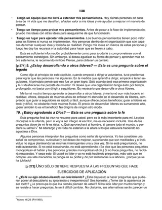 138
• Tengo un equipo que me lleva a extender mis pensamientos. Hay ciertas personas en cada
área de mi vida que me desafían, añaden valor a mis ideas y me ayudan a mejorar mi manera de
pensar.
• Tengo un tiempo para probar mis pensamientos. Antes de pasar a la fase de implementación,
pruebo mis ideas con otras ideas para asegurarme de que funcionarán.
• Tengo un lugar para ejecutar mis pensamientos. Los buenos pensamientos tienen poco valor
para los líderes si nunca se implementan. Hay personas dentro de mi organización que son capa-
ces de tomar cualquier idea y tornarla en realidad. Pongo mis ideas en manos de estas personas y
luego les doy los recursos y la autoridad para hacer que se lleven a cabo.
Esta es suficiente información probablemente como para ayudarle a comprometerse con el
pensamiento estratégico. Sin embargo, si desea agudizar su forma de pensar y aprender más so-
bre este tema, le recomiendo mi libro Piense, para obtener un cambio.
[p 271] 9. ¿Estoy desarrollando a otros líderes? — Esta es una pregunta sobre el
legado
Como dije al principio de este capítulo, cuando empecé a dirigir a voluntarios, tuve problemas
para lograr que las personas me siguieran. En la medida que aprendí a dirigir, empecé a tener se-
guidores. Al principio pensé que eso fue un gran logro. Sólo cuando dejé esa primera organización
y la vi deshacerse me percaté de mi error. Si desea que una organización tenga éxito por tiempo
prolongado, no basta con dirigir a seguidores. Es necesario que desarrolle a otros líderes.
Me tomó mucho tiempo aprender a desarrollar a otros líderes, y me tomó aun más hacerlo en
realidad. Ahora, después de muchos años de enfocar mi atención en el desarrollo de líderes, com-
prendo que guiar a seguidores es rápido y fácil, aunque ofrece pocos beneficios; guiar a líderes es
lento y difícil, no obstante rinde muchos frutos. El precio de desarrollar líderes es sumamente alto,
¡pero también lo es el beneficio! No dirigiría de ningún otro modo.
10. ¿Estoy agradando a Dios? — Esta es una pregunta sobre la fe
Esta pregunta final tal vez no resuene para usted, pero es la más importante para mí. Le pido
disculpas si le ofende, pero si voy a ser íntegro al escribir, me es necesario incluirla. Una de las
preguntas clave de mi fe es ésta: «¿Qué aprovechará al hombre, si ganare todo el mundo, y per-
diere su alma?»1
Mi liderazgo y mi vida no estarían a la altura si lo que estuviera haciendo no
agradara a Dios.
Algunas personas interpretan las preguntas como señal de ignorancia. Yo las considero una
señal de compromiso, curiosidad y del deseo de mejorar, suponiendo que son meditadas y el indi-
viduo no sigue planteando las mismas interrogantes una y otra vez. Si no está preguntando, no
está avanzando. Si no está escuchando, no está aprendiendo. (Se dice que las personas pequeñas
monopolizan el hablar y las personas grandes monopolizan el oír.) Si no hace preguntas, no recibi-
rá respuestas. Y sepa esto: Si usted es líder y ya no está haciendo preguntas, más vale que se
compre una silla mecedora, la ponga en su portal y dé por terminadas sus labores, ¡porque ya se
ha jubilado!
[p 272] UNO SÓLO OBTIENE RESPUESTA A LAS PREGUNTAS QUE HACE
EJERCICIOS DE APLICACIÓN
1. ¿Está su ego obstaculizando su crecimiento? ¿Está dispuesto a hacer preguntas que pudie-
ran poner al descubierto su ignorancia o inexperiencia? Sea honesto: ¿Teme dar la apariencia de
ser tonto? ¿Le preocupa lo que los demás piensen de usted? Si ha sido líder por mucho tiempo y
se resiste a hacer preguntas, le será difícil cambiar. No obstante, sus alternativas serán parecer un
1
Mateo 16:26 (RV1960).
 