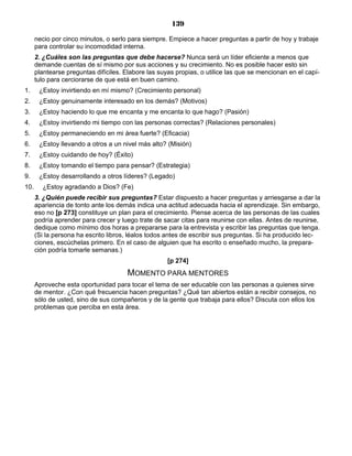 139
necio por cinco minutos, o serlo para siempre. Empiece a hacer preguntas a partir de hoy y trabaje
para controlar su incomodidad interna.
2. ¿Cuáles son las preguntas que debe hacerse? Nunca será un líder eficiente a menos que
demande cuentas de sí mismo por sus acciones y su crecimiento. No es posible hacer esto sin
plantearse preguntas difíciles. Elabore las suyas propias, o utilice las que se mencionan en el capí-
tulo para cerciorarse de que está en buen camino.
1. ¿Estoy invirtiendo en mí mismo? (Crecimiento personal)
2. ¿Estoy genuinamente interesado en los demás? (Motivos)
3. ¿Estoy haciendo lo que me encanta y me encanta lo que hago? (Pasión)
4. ¿Estoy invirtiendo mi tiempo con las personas correctas? (Relaciones personales)
5. ¿Estoy permaneciendo en mi área fuerte? (Eficacia)
6. ¿Estoy llevando a otros a un nivel más alto? (Misión)
7. ¿Estoy cuidando de hoy? (Éxito)
8. ¿Estoy tomando el tiempo para pensar? (Estrategia)
9. ¿Estoy desarrollando a otros líderes? (Legado)
10. ¿Estoy agradando a Dios? (Fe)
3. ¿Quién puede recibir sus preguntas? Estar dispuesto a hacer preguntas y arriesgarse a dar la
apariencia de tonto ante los demás indica una actitud adecuada hacia el aprendizaje. Sin embargo,
eso no [p 273] constituye un plan para el crecimiento. Piense acerca de las personas de las cuales
podría aprender para crecer y luego trate de sacar citas para reunirse con ellas. Antes de reunirse,
dedique como mínimo dos horas a prepararse para la entrevista y escribir las preguntas que tenga.
(Si la persona ha escrito libros, léalos todos antes de escribir sus preguntas. Si ha producido lec-
ciones, escúchelas primero. En el caso de alguien que ha escrito o enseñado mucho, la prepara-
ción podría tomarle semanas.)
[p 274]
MOMENTO PARA MENTORES
Aproveche esta oportunidad para tocar el tema de ser educable con las personas a quienes sirve
de mentor. ¿Con qué frecuencia hacen preguntas? ¿Qué tan abiertos están a recibir consejos, no
sólo de usted, sino de sus compañeros y de la gente que trabaja para ellos? Discuta con ellos los
problemas que perciba en esta área.
 